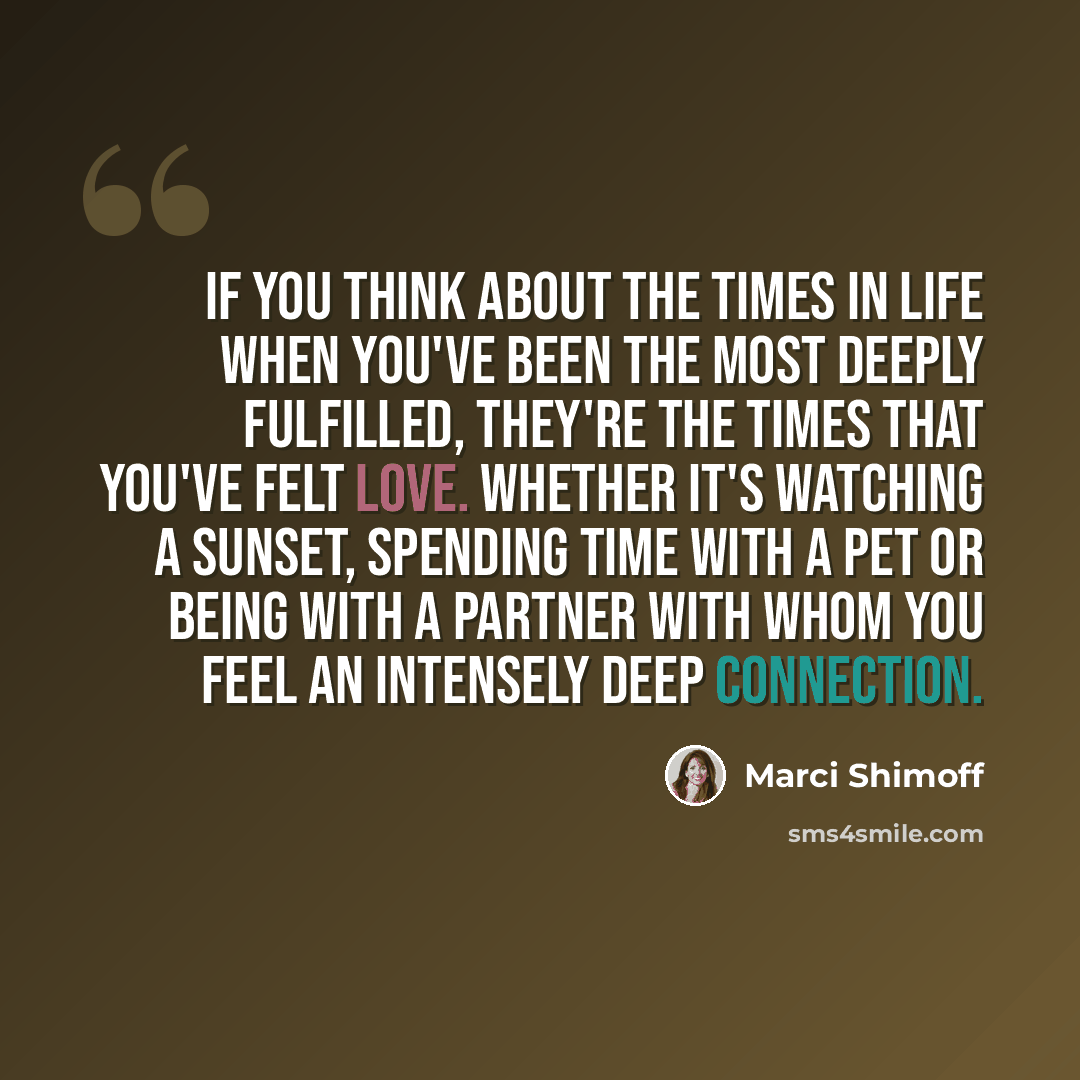 “If you think about the times in life when you've been the most deeply fulfilled, they're the times that you've felt love. Whether it's watching a sunset, spending time with a pet or being with a partner with whom you feel an intensely deep connection.” quote by Marci Shimoff