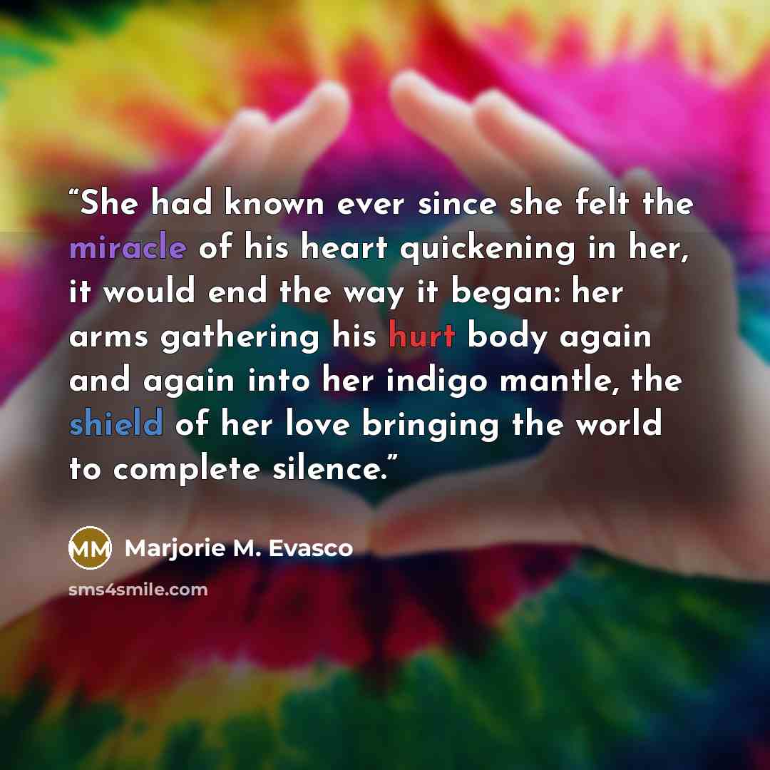 “She had known ever since she felt the miracle of his heart quickening in her, it would end the way it began: her arms gathering his hurt body again and again into her indigo mantle, the shield of her love bringing the world to complete silence.” quote by Marjorie M. Evasco
