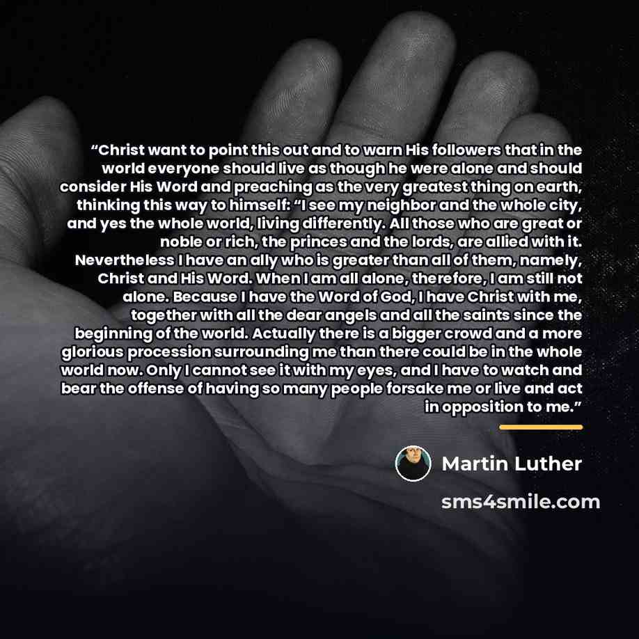 “Christ want to point this out and to warn His followers that in the world everyone should live as though he were alone and should consider His Word and preaching as the very greatest thing on earth, thinking this way to himself: “I see my neighbor and the whole city, and yes the whole world…” quote by Martin Luther