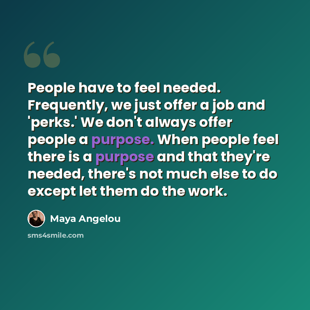 “People have to feel needed. Frequently, we just offer a job and 'perks.' We don't always offer people a purpose. When people feel there is a purpose and that they're needed, there's not much else to do except let them do the work.” quote by Maya Angelou