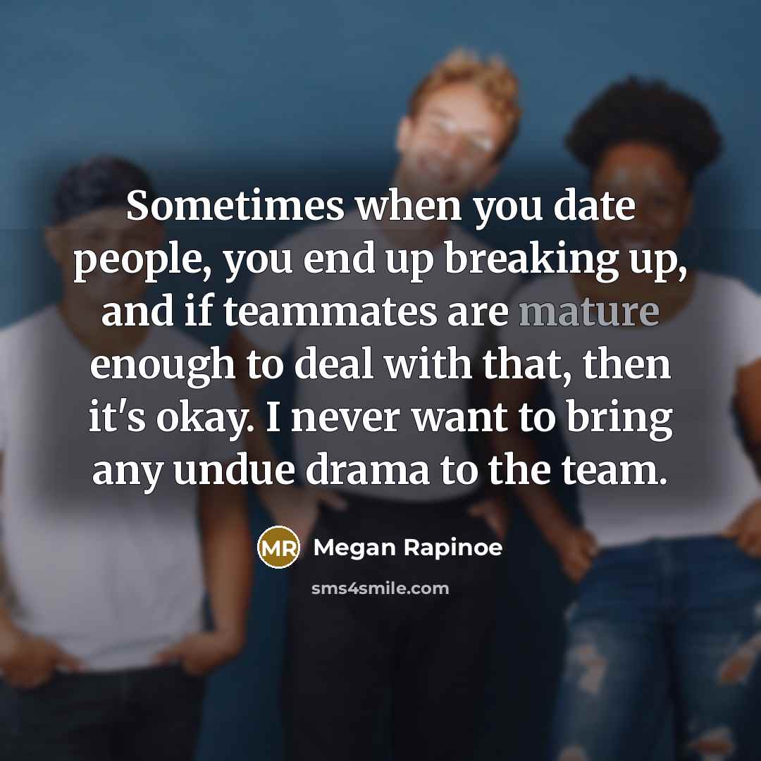 “Sometimes when you date people, you end up breaking up, and if teammates are mature enough to deal with that, then it's okay. I never want to bring any undue drama to the team.” quote by Megan Rapinoe