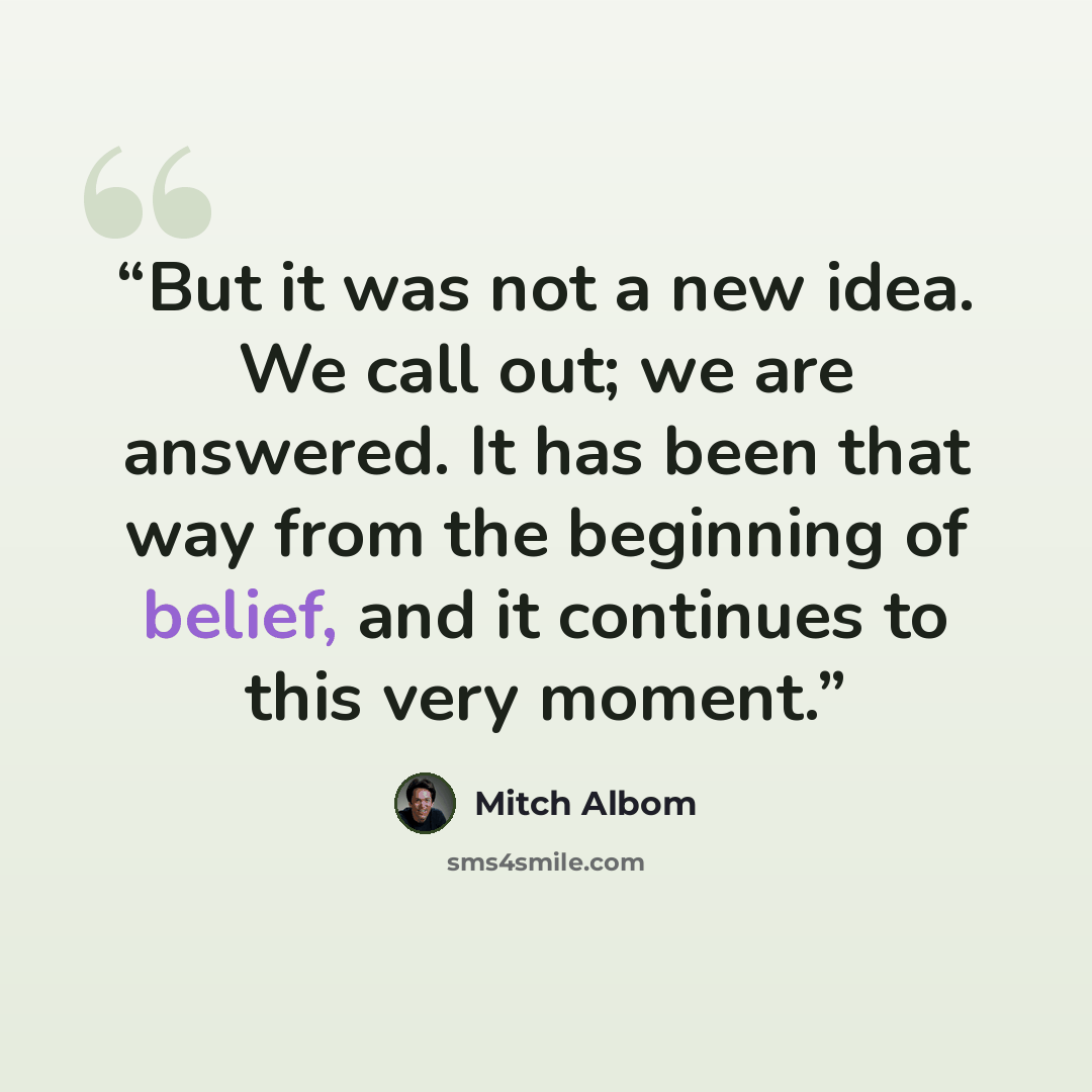 “But it was not a new idea. We call out; we are answered. It has been that way from the beginning of belief, and it continues to this very moment.” quote by Mitch Albom