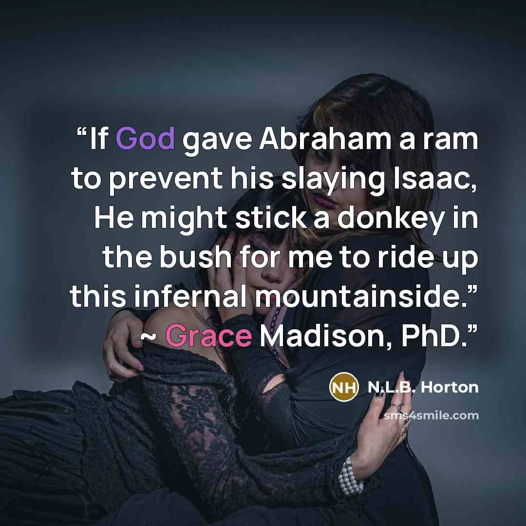 “If God gave Abraham a ram to prevent his slaying Isaac, He might stick a donkey in the bush for me to ride up this infernal mountainside.” ~ Grace Madison, PhD.” quote by N.L.B. Horton