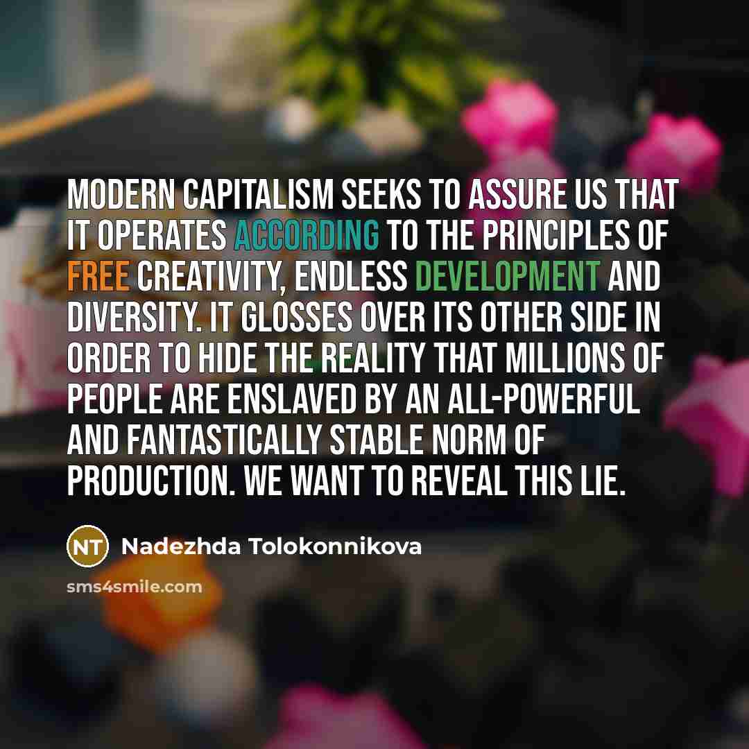 “Modern capitalism seeks to assure us that it operates according to the principles of free creativity, endless development and diversity. It glosses over its other side in order to hide the reality that millions of people are enslaved by an all-powerful and fantastically stable norm of production…” quote by Nadezhda Tolokonnikova