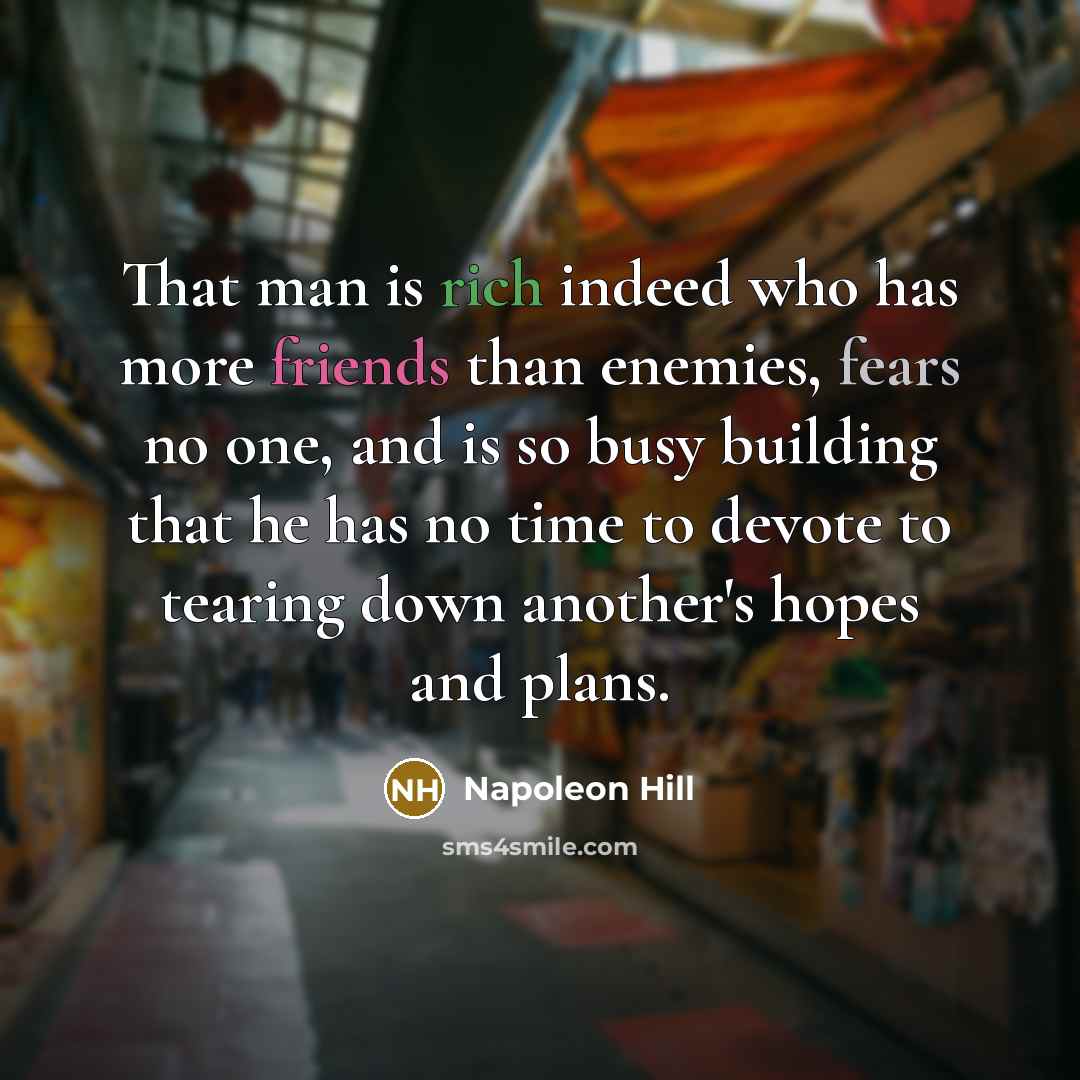 “That man is rich indeed who has more friends than enemies, fears no one, and is so busy building that he has no time to devote to tearing down another's hopes and plans.” quote by Napoleon Hill