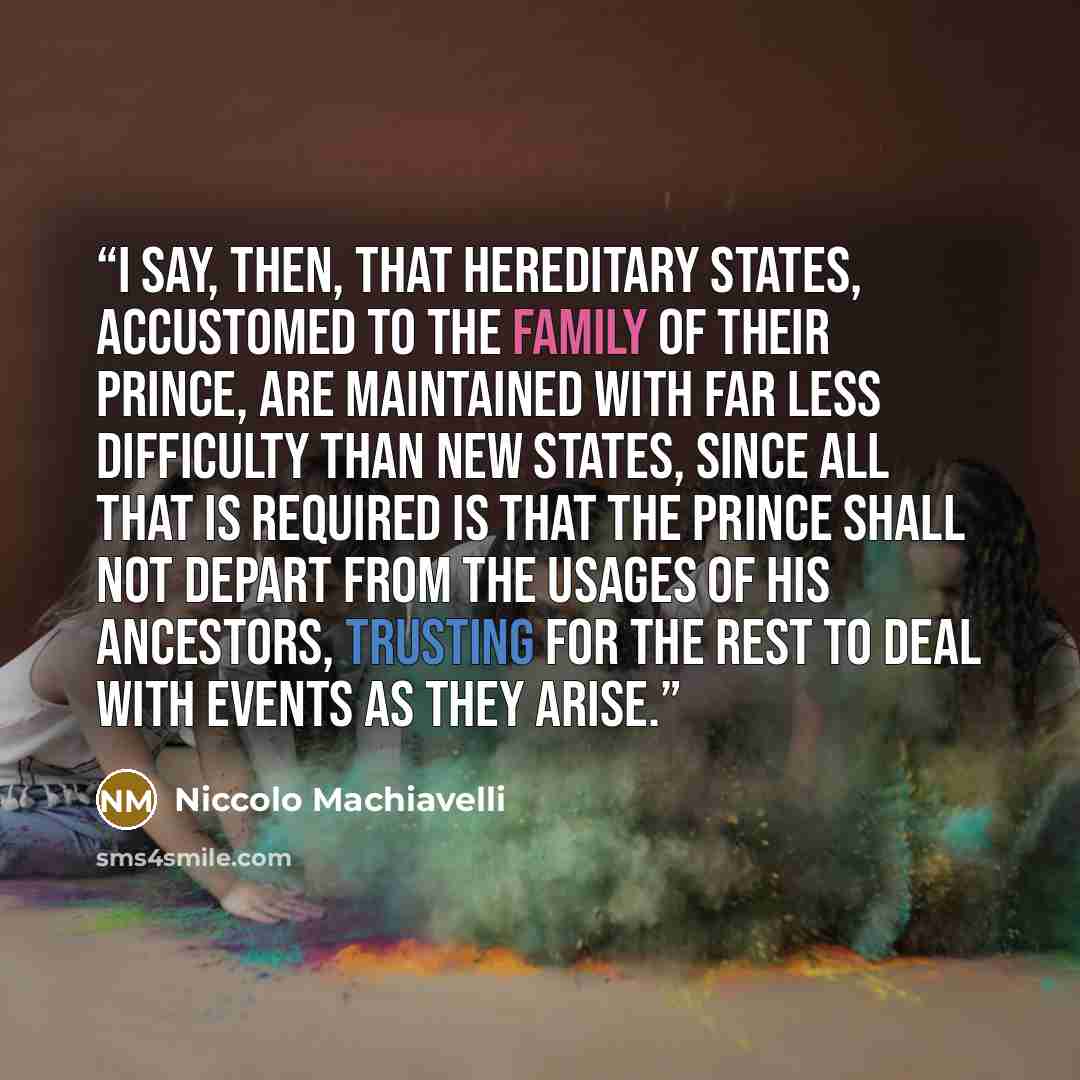 “I say, then, that hereditary States, accustomed to the family of their Prince, are maintained with far less difficulty than new States, since all that is required is that the Prince shall not depart from the usages of his ancestors, trusting for the rest to deal with events as they arise.” quote by Niccolò Machiavelli