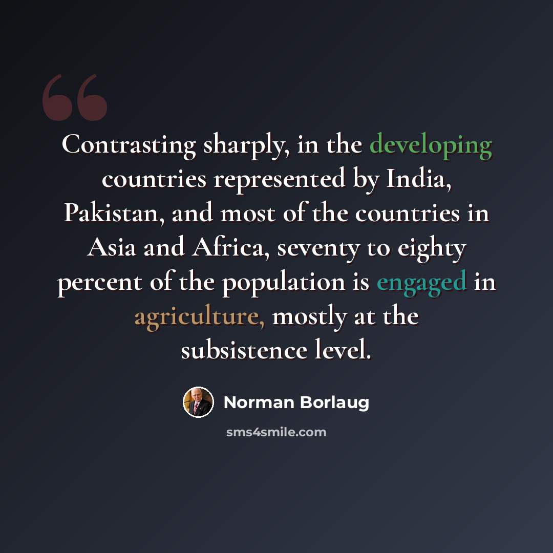“Contrasting sharply, in the developing countries represented by India, Pakistan, and most of the countries in Asia and Africa, seventy to eighty percent of the population is engaged in agriculture, mostly at the subsistence level.” quote by Norman Borlaug