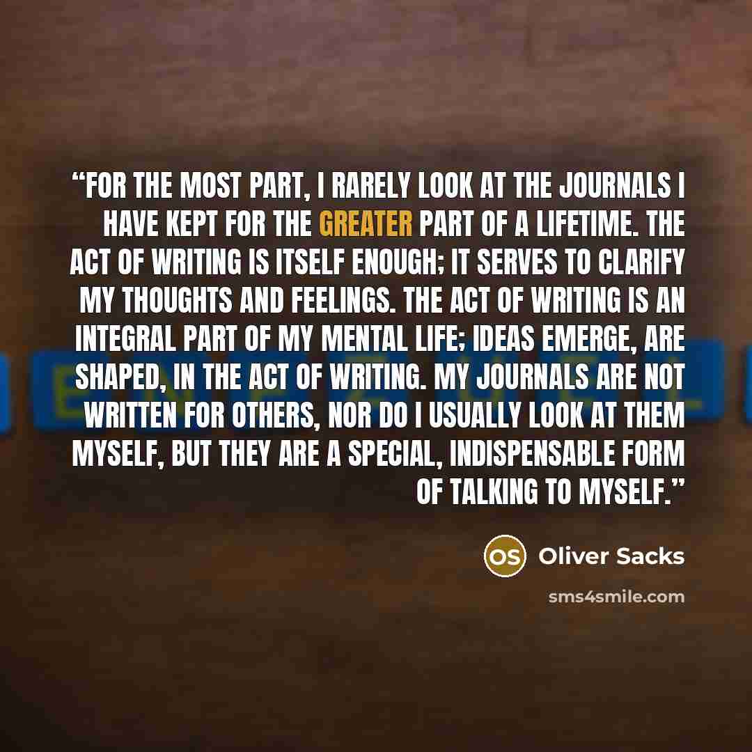 “for the most part, I rarely look at the journals I have kept for the greater part of a lifetime. The act of writing is itself enough; it serves to clarify my thoughts and feelings. The act of writing is an integral part of my mental life; ideas emerge, are shaped, in the act of writing. My…” quote by Oliver Sacks