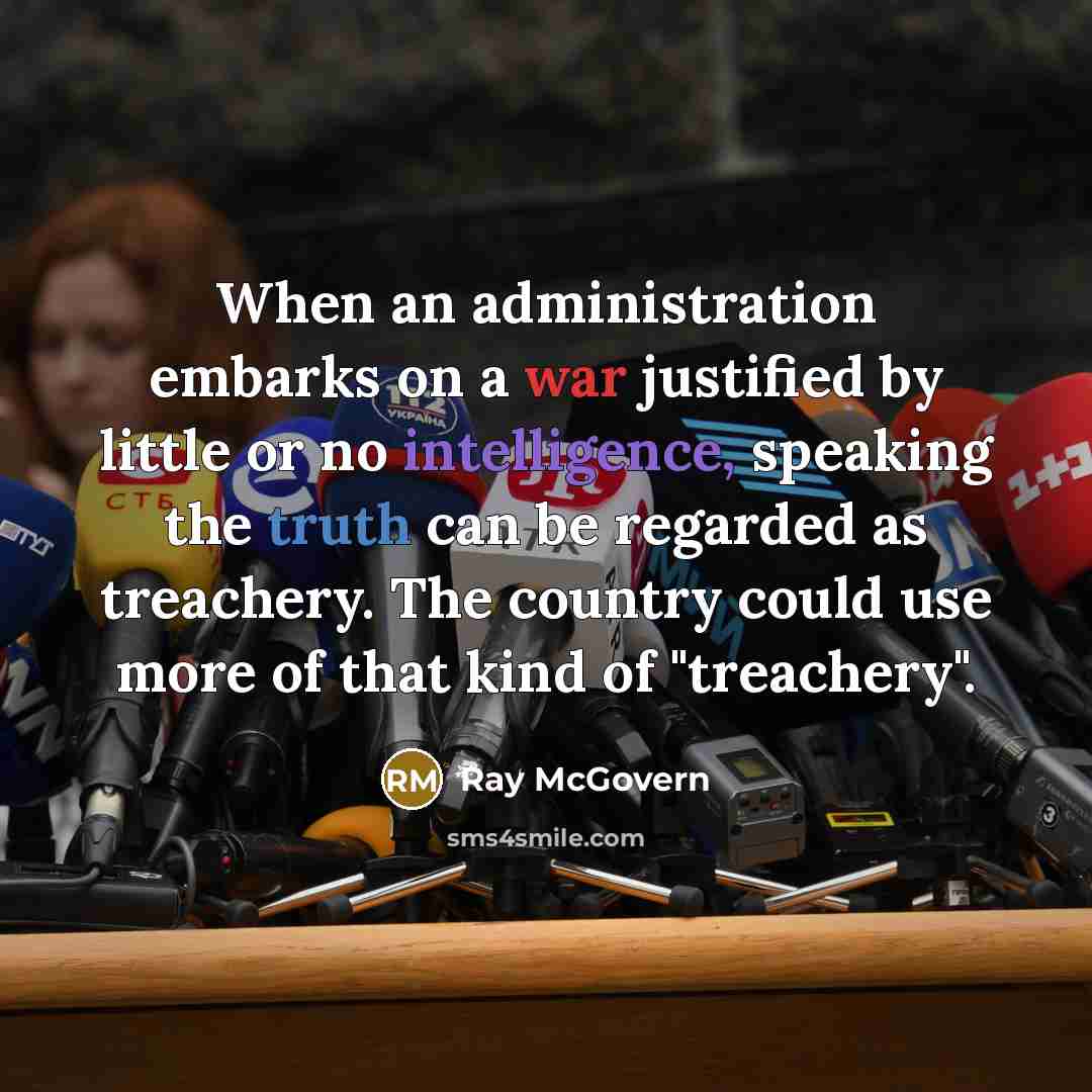 “When an administration embarks on a war justified by little or no intelligence, speaking the truth can be regarded as treachery. The country could use more of that kind of "treachery".” quote by Ray McGovern