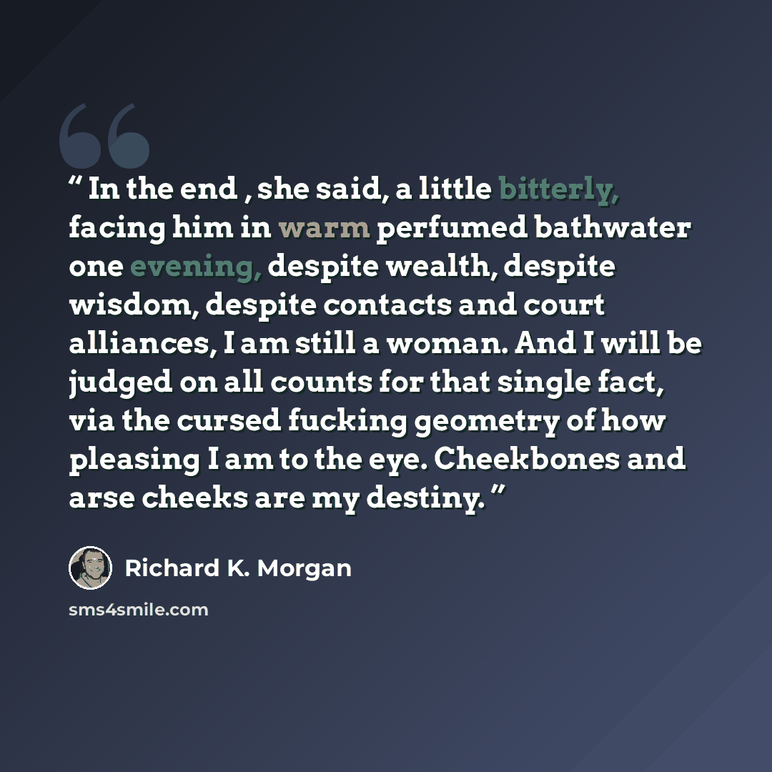 “In the end , she said, a little bitterly, facing him in warm perfumed bathwater one evening, despite wealth, despite wisdom, despite contacts and court alliances, I am still a woman. And I will be judged on all counts for that single fact, via the cursed fucking geometry of how pleasing I am to…” quote by Richard K. Morgan