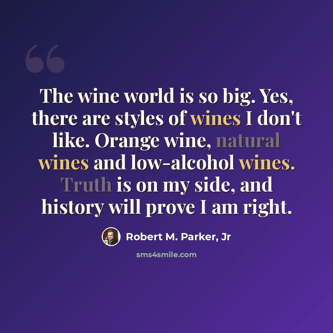 “The wine world is so big. Yes, there are styles of wines I don't like. Orange wine, natural wines and low-alcohol wines. Truth is on my side, and history will prove I am right.” quote by Robert M. Parker, Jr