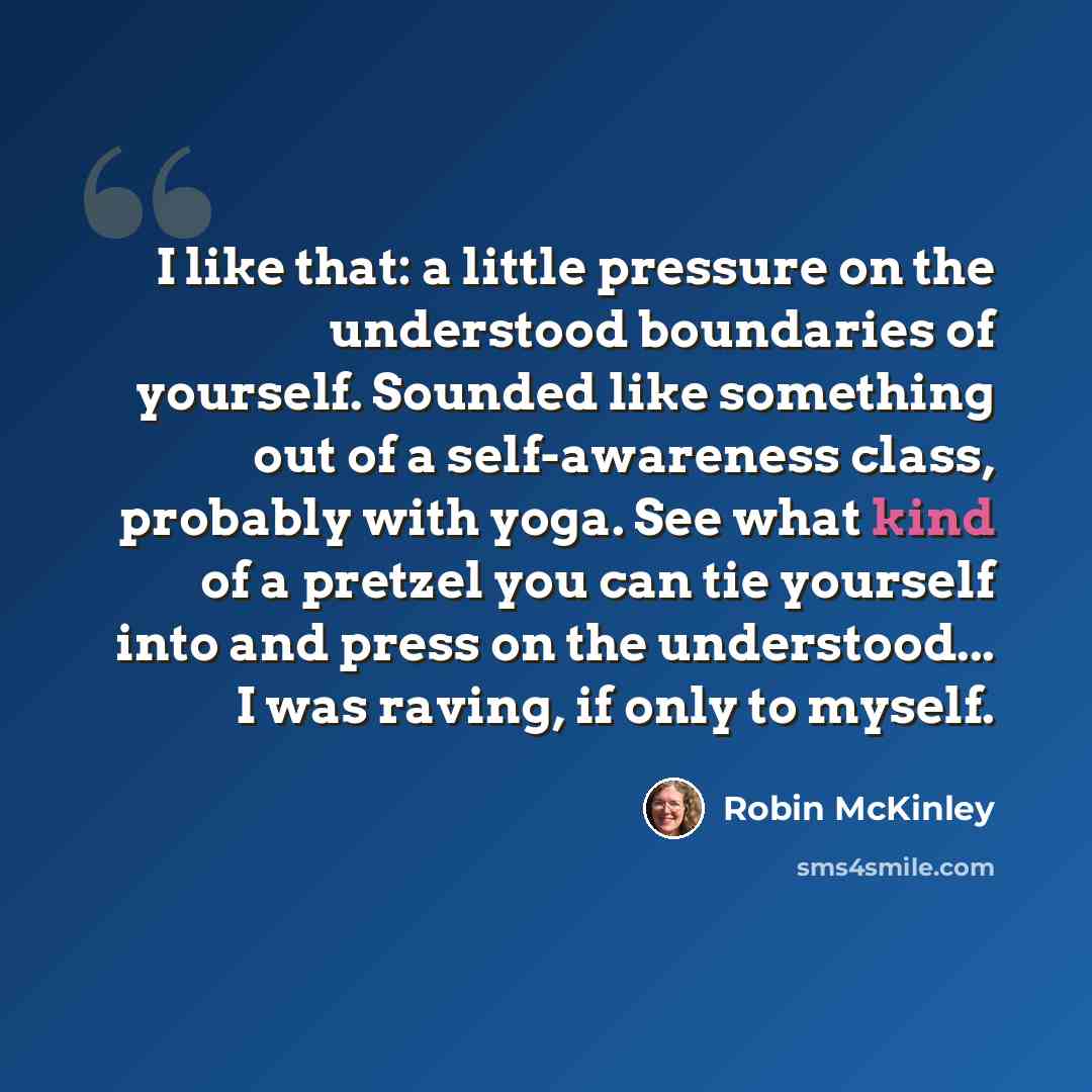 “I like that: a little pressure on the understood boundaries of yourself. Sounded like something out of a self-awareness class, probably with yoga. See what kind of a pretzel you can tie yourself into and press on the understood... I was raving, if only to myself.” quote by Robin McKinley