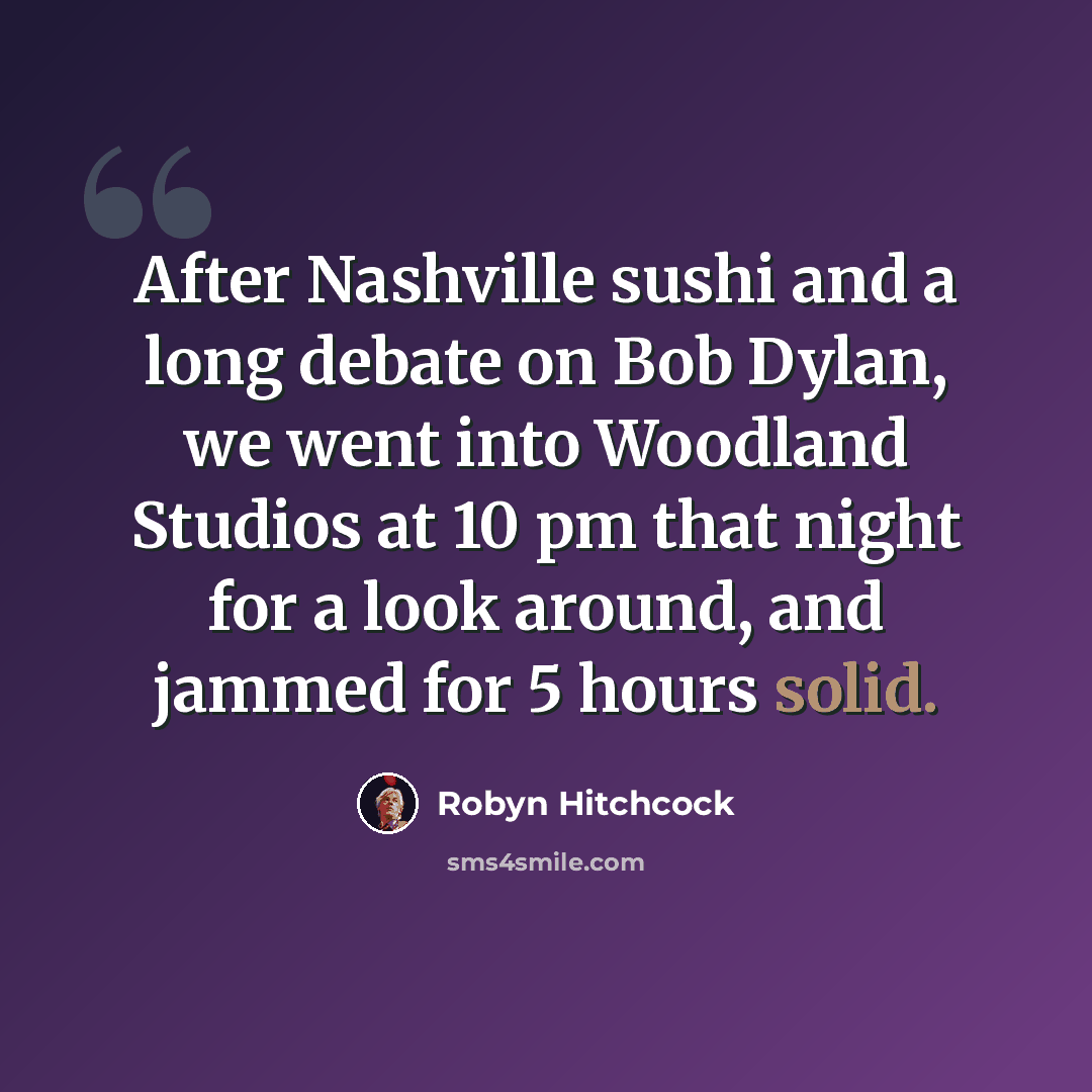 “After Nashville sushi and a long debate on Bob Dylan, we went into Woodland Studios at 10 pm that night for a look around, and jammed for 5 hours solid.” quote by Robyn Hitchcock