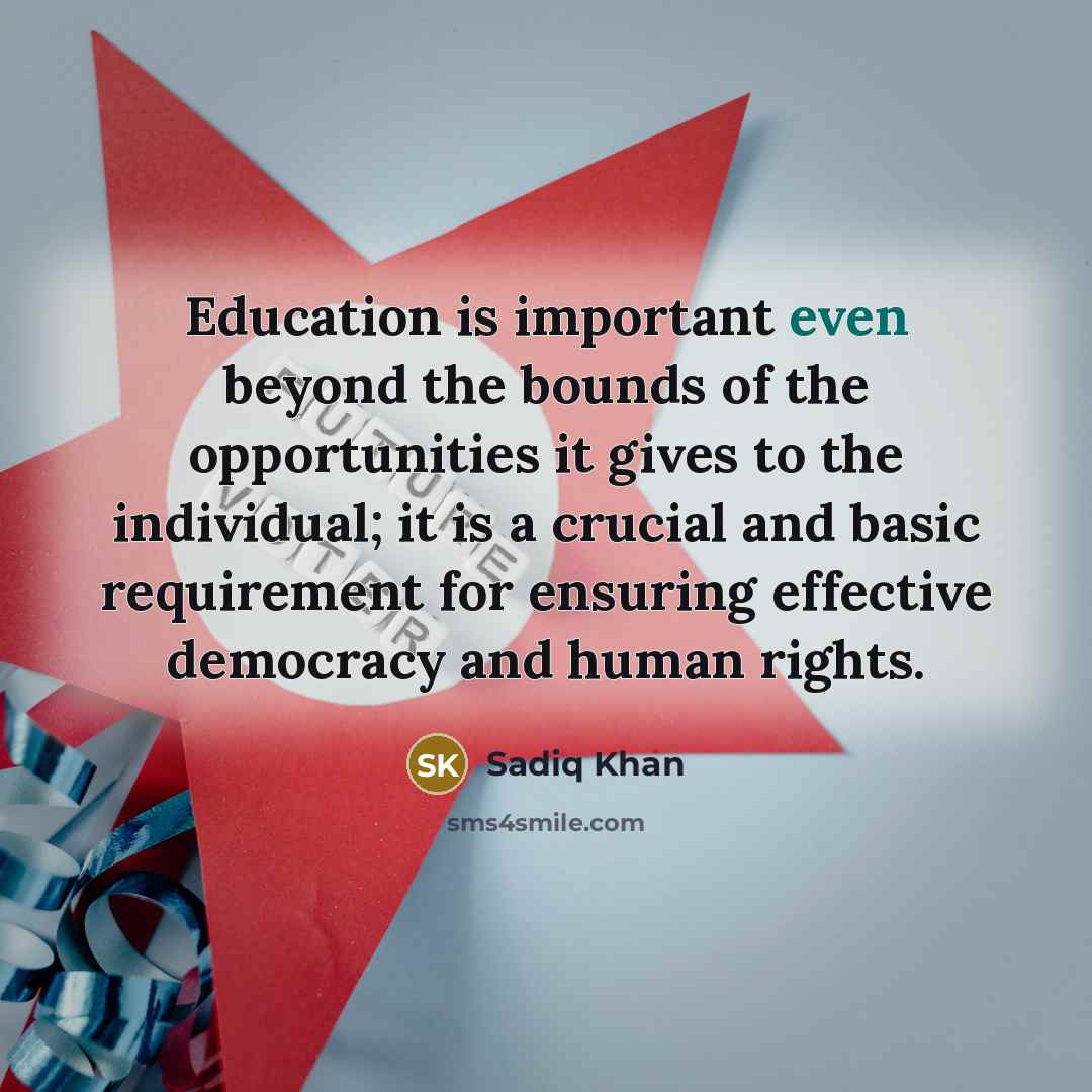 “Education is important even beyond the bounds of the opportunities it gives to the individual; it is a crucial and basic requirement for ensuring effective democracy and human rights.” quote by Sadiq Khan
