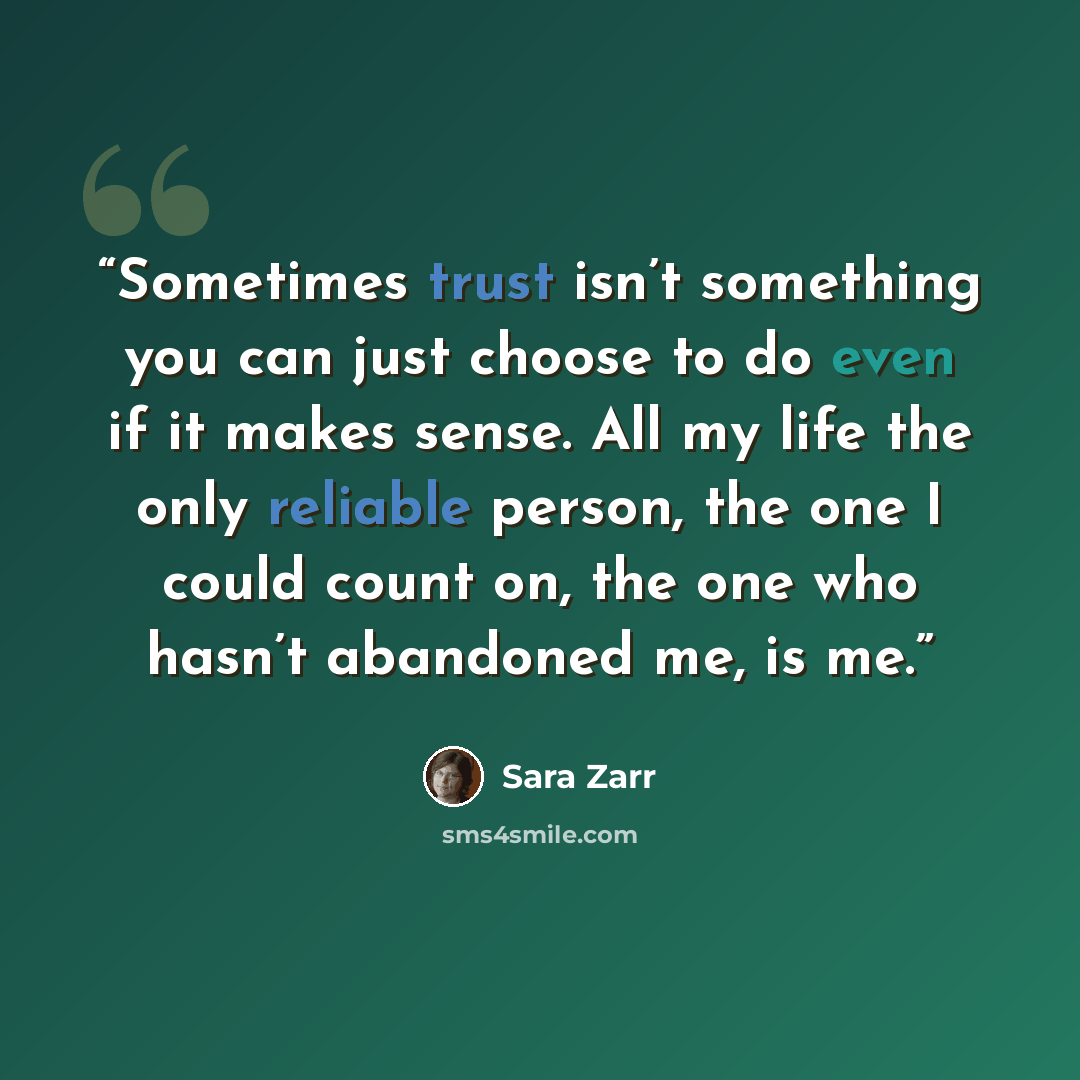 “Sometimes trust isn’t something you can just choose to do even if it makes sense. All my life the only reliable person, the one I could count on, the one who hasn’t abandoned me, is me.” quote by Sara Zarr