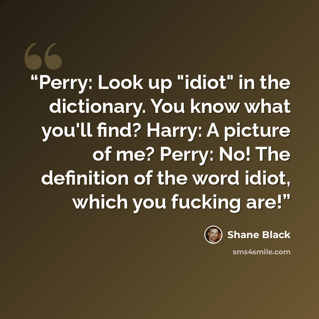 “Perry: Look up "idiot" in the dictionary. You know what you'll find? Harry: A picture of me? Perry: No! The definition of the word idiot, which you fucking are!” quote by Shane Black