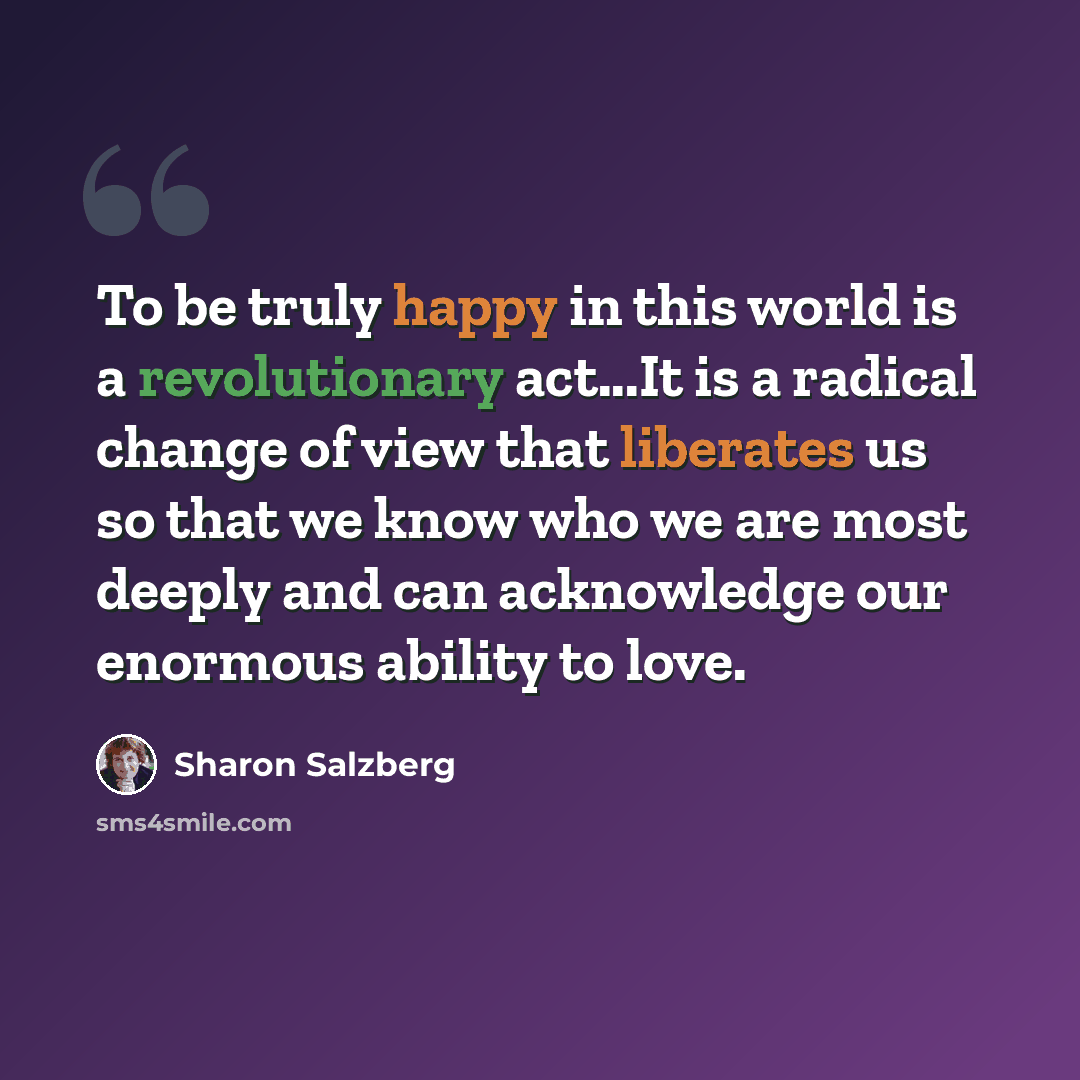 “To be truly happy in this world is a revolutionary act...It is a radical change of view that liberates us so that we know who we are most deeply and can acknowledge our enormous ability to love.” quote by Sharon Salzberg