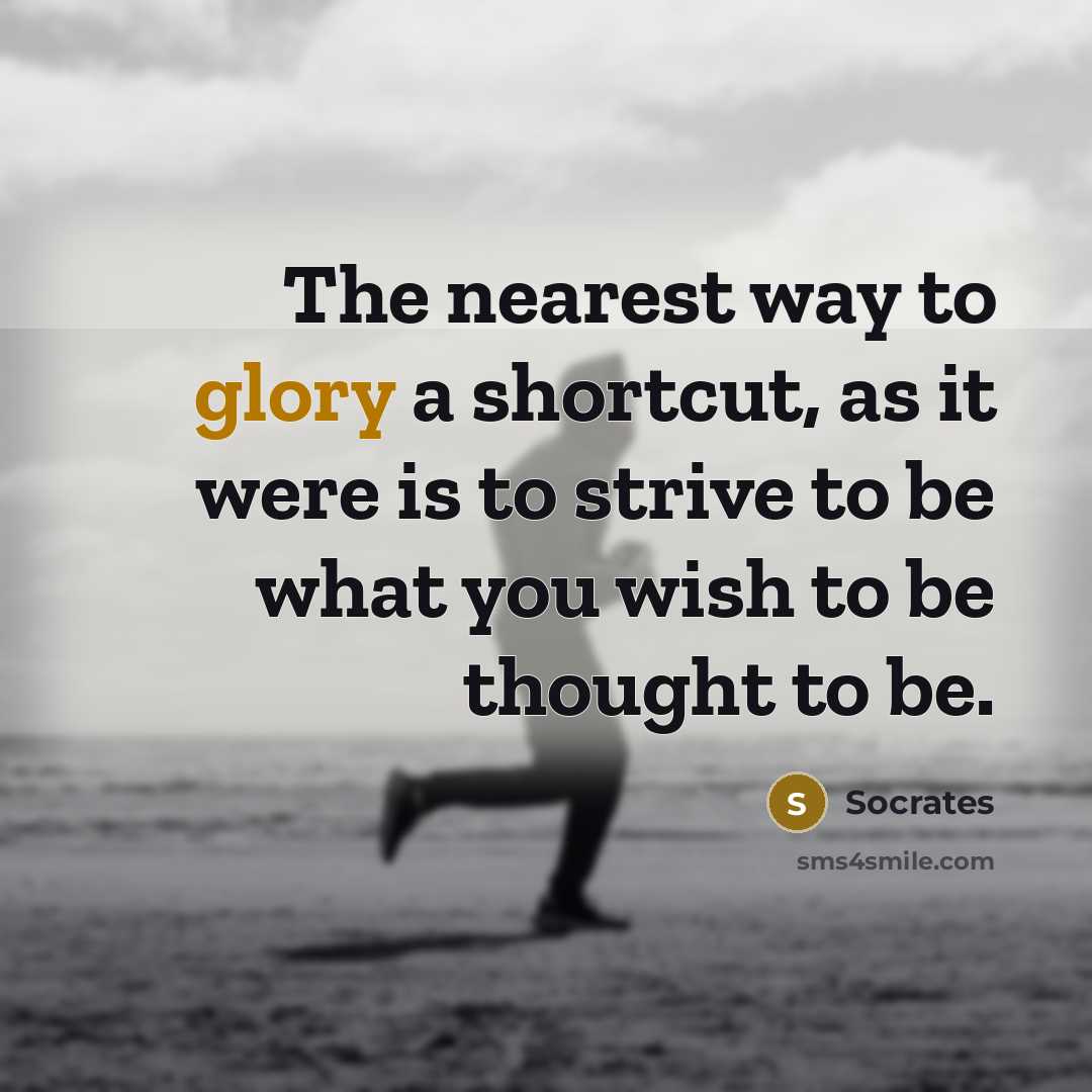 “The nearest way to glory a shortcut, as it were is to strive to be what you wish to be thought to be.” quote by Socrates