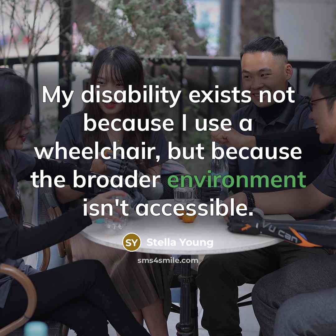 “My disability exists not because I use a wheelchair, but because the broader environment isn't accessible.” quote by Stella Young