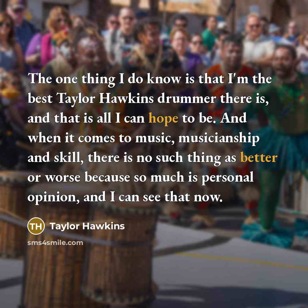 “The one thing I do know is that I'm the best Taylor Hawkins drummer there is, and that is all I can hope to be. And when it comes to music, musicianship and skill, there is no such thing as better or worse because so much is personal opinion, and I can see that now.” quote by Taylor Hawkins