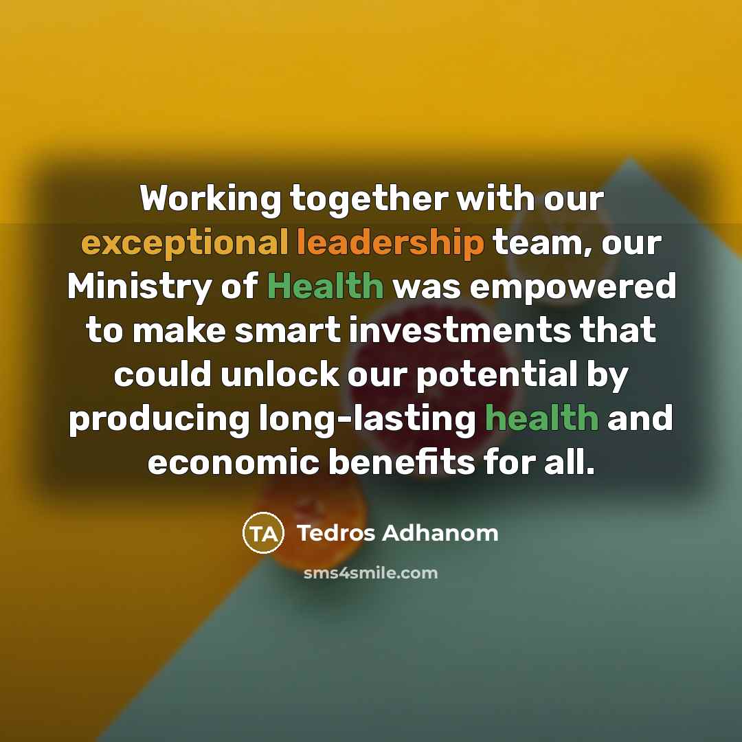 “Working together with our exceptional leadership team, our Ministry of Health was empowered to make smart investments that could unlock our potential by producing long-lasting health and economic benefits for all.” quote by Tedros Adhanom