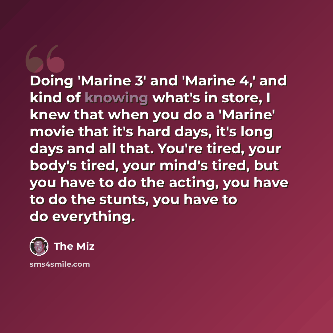 “Doing 'Marine 3' and 'Marine 4,' and kind of knowing what's in store, I knew that when you do a 'Marine' movie that it's hard days, it's long days and all that. You're tired, your body's tired, your mind's tired, but you have to do the acting, you have to do the stunts, you have to do everything.” quote by The Miz
