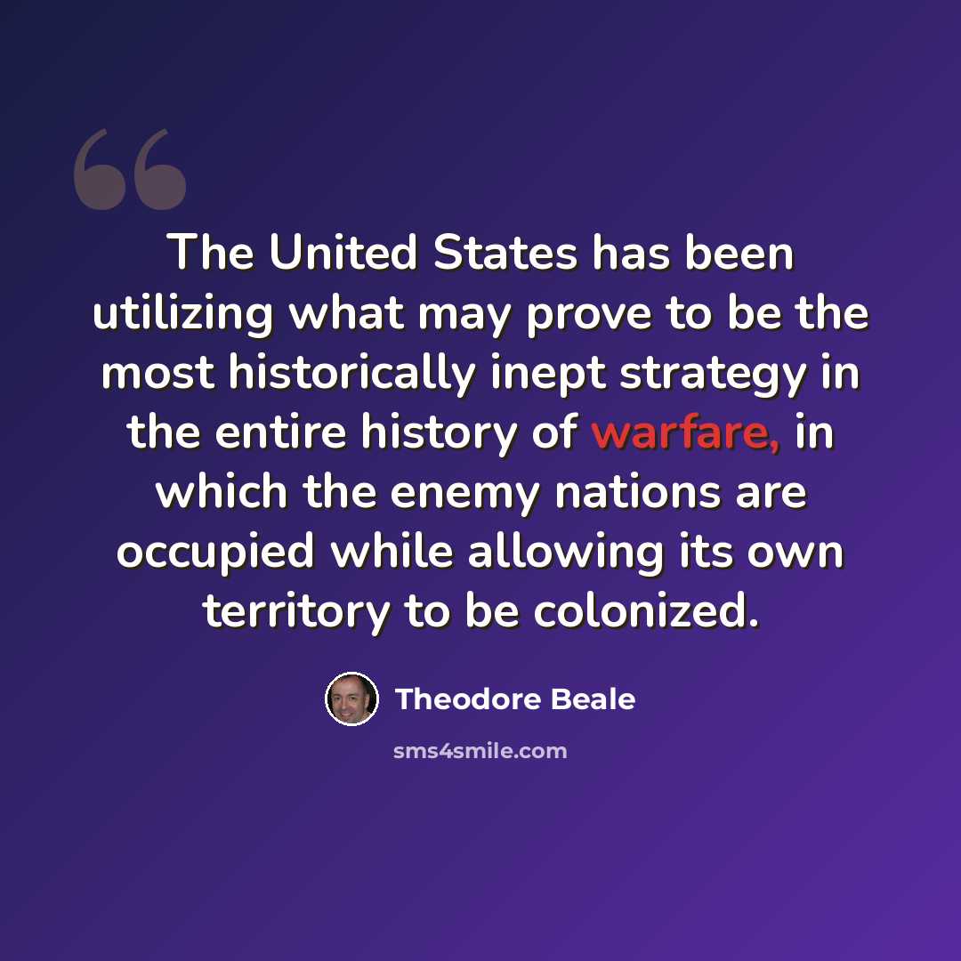 “The United States has been utilizing what may prove to be the most historically inept strategy in the entire history of warfare, in which the enemy nations are occupied while allowing its own territory to be colonized.” quote by Theodore Beale