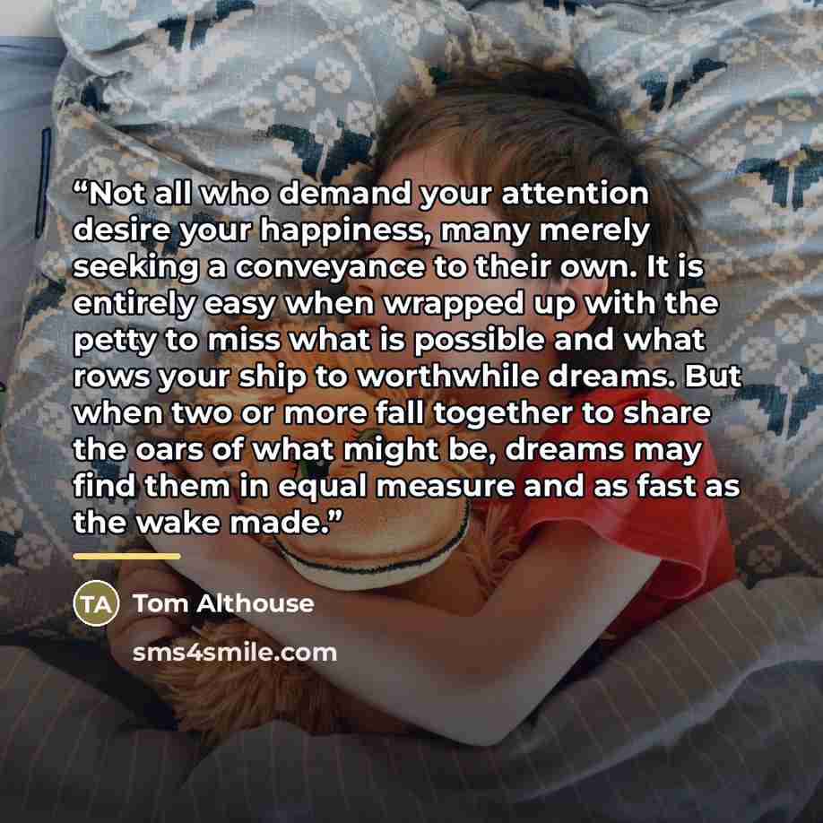 “Not all who demand your attention desire your happiness, many merely seeking a conveyance to their own. It is entirely easy when wrapped up with the petty to miss what is possible and what rows your ship to worthwhile dreams. But when two or more fall together to share the oars of what might be…” quote by Tom Althouse