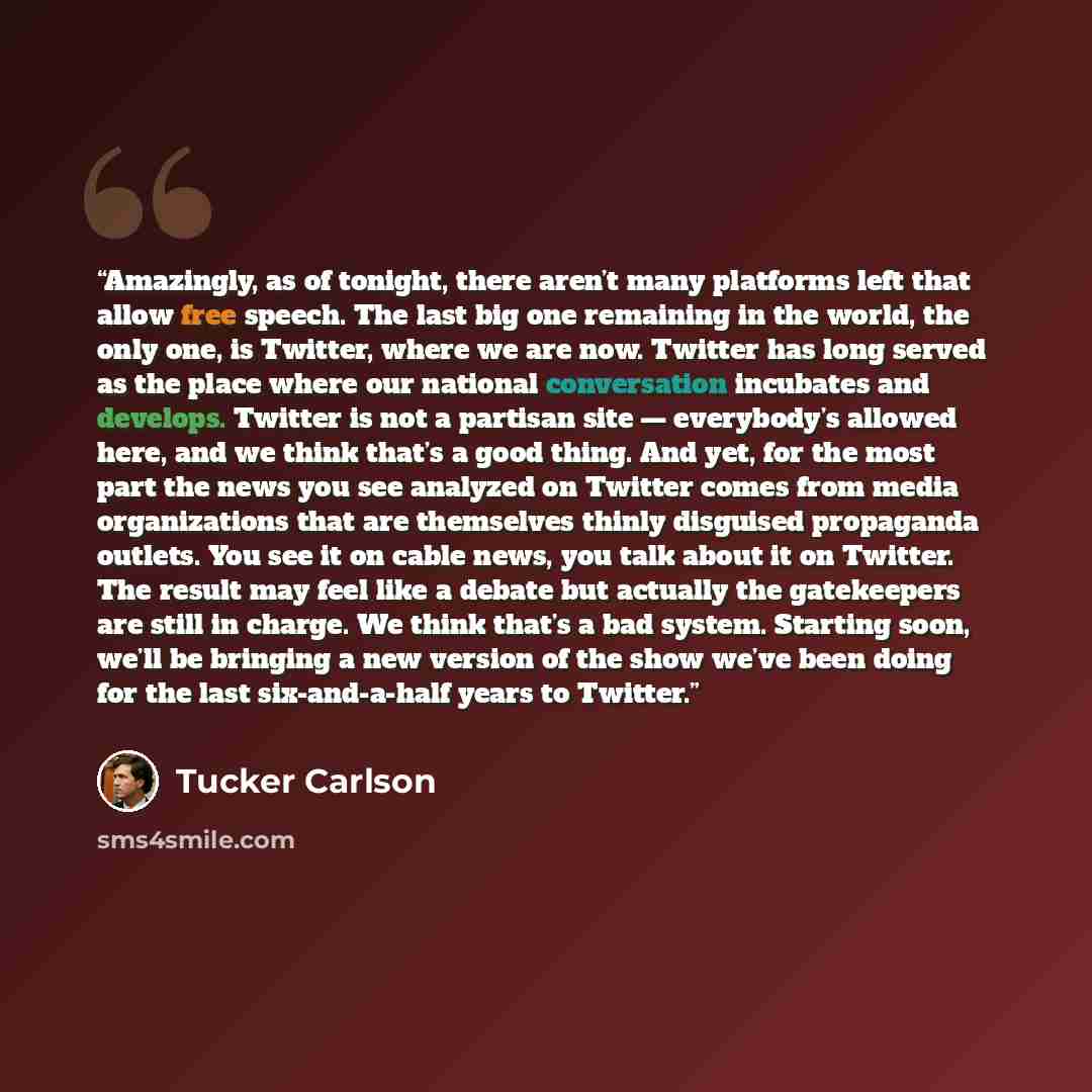“Amazingly, as of tonight, there aren’t many platforms left that allow free speech. The last big one remaining in the world, the only one, is Twitter, where we are now. Twitter has long served as the place where our national conversation incubates and develops. Twitter is not a partisan site…” quote by Tucker Carlson