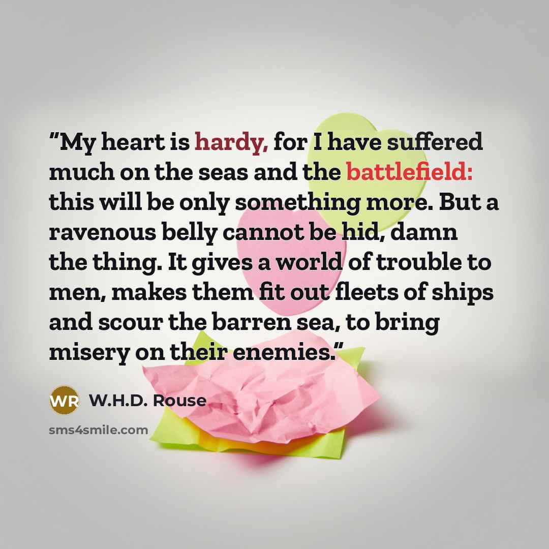 “My heart is hardy, for I have suffered much on the seas and the battlefield: this will be only something more. But a ravenous belly cannot be hid, damn the thing. It gives a world of trouble to men, makes them fit out fleets of ships and scour the barren sea, to bring misery on their enemies.” quote by W.H.D. Rouse