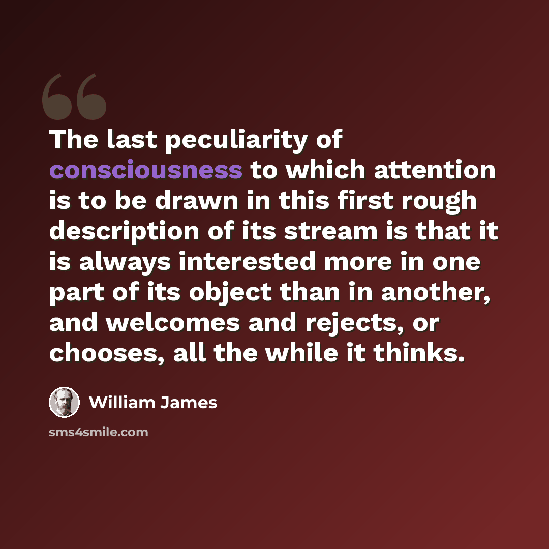 “The last peculiarity of consciousness to which attention is to be drawn in this first rough description of its stream is that it is always interested more in one part of its object than in another, and welcomes and rejects, or chooses, all the while it thinks.” quote by William James