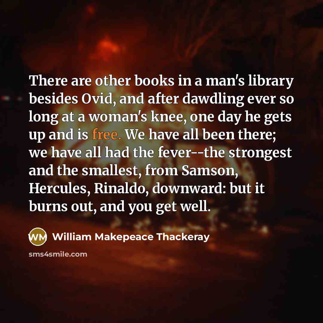 “There are other books in a man's library besides Ovid, and after dawdling ever so long at a woman's knee, one day he gets up and is free. We have all been there; we have all had the fever--the strongest and the smallest, from Samson, Hercules, Rinaldo, downward: but it burns out, and you get well.” quote by William Makepeace Thackeray
