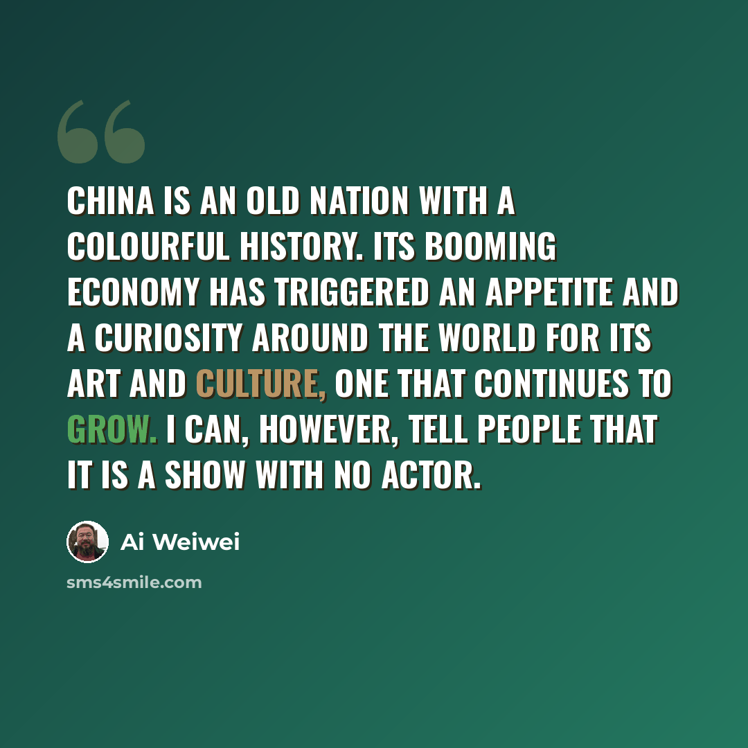 “China is an old nation with a colourful history. Its booming economy has triggered an appetite and a curiosity around the world for its art and culture, one that continues to grow. I can, however, tell people that it is a show with no actor.” quote by Ai Weiwei