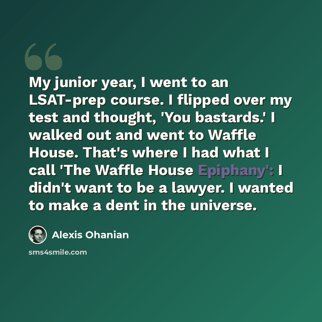 “My junior year, I went to an LSAT-prep course. I flipped over my test and thought, 'You bastards.' I walked out and went to Waffle House. That's where I had what I call 'The Waffle House Epiphany': I didn't want to be a lawyer. I wanted to make a dent in the universe.” quote by Alexis Ohanian