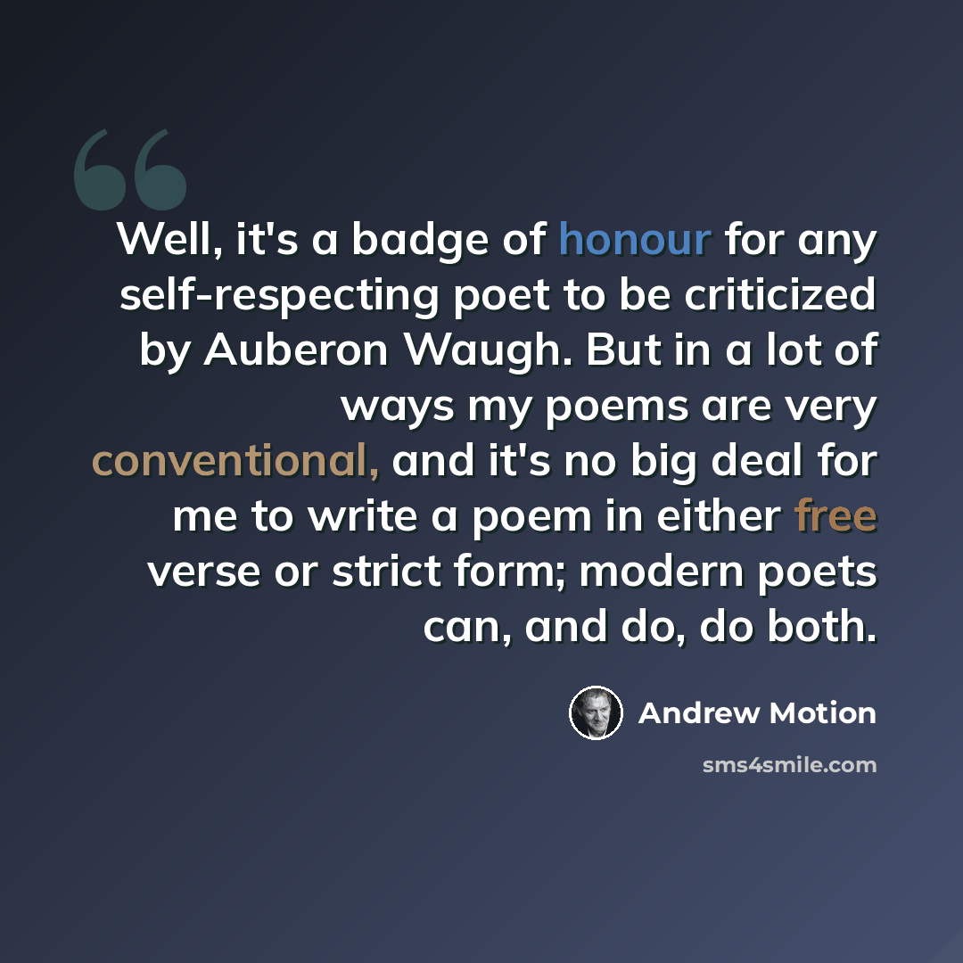 “Well, it's a badge of honour for any self-respecting poet to be criticized by Auberon Waugh. But in a lot of ways my poems are very conventional, and it's no big deal for me to write a poem in either free verse or strict form; modern poets can, and do, do both.” quote by Andrew Motion