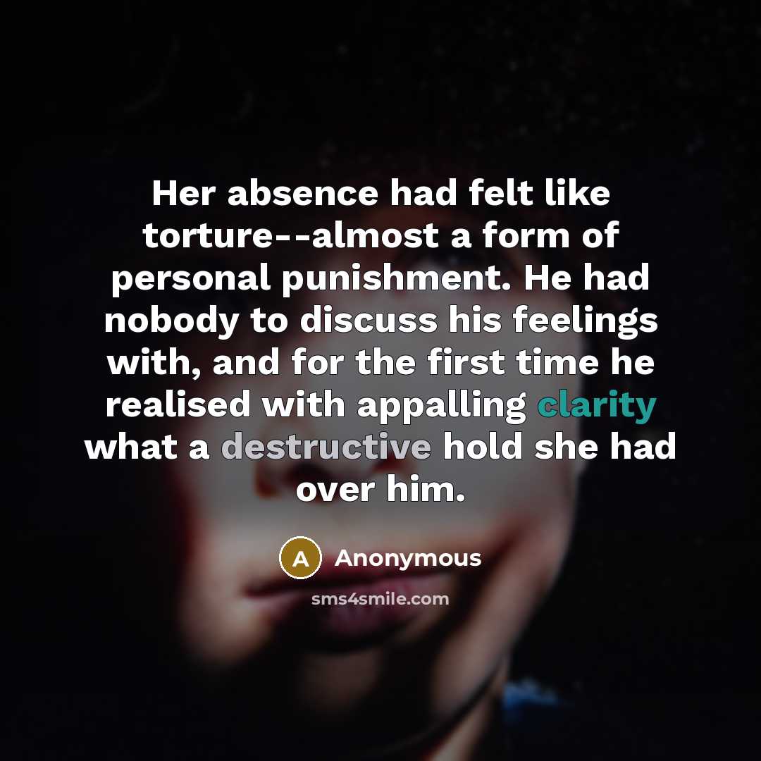 “Her absence had felt like torture--almost a form of personal punishment. He had nobody to discuss his feelings with, and for the first time he realised with appalling clarity what a destructive hold she had over him.” quote by Anonymous