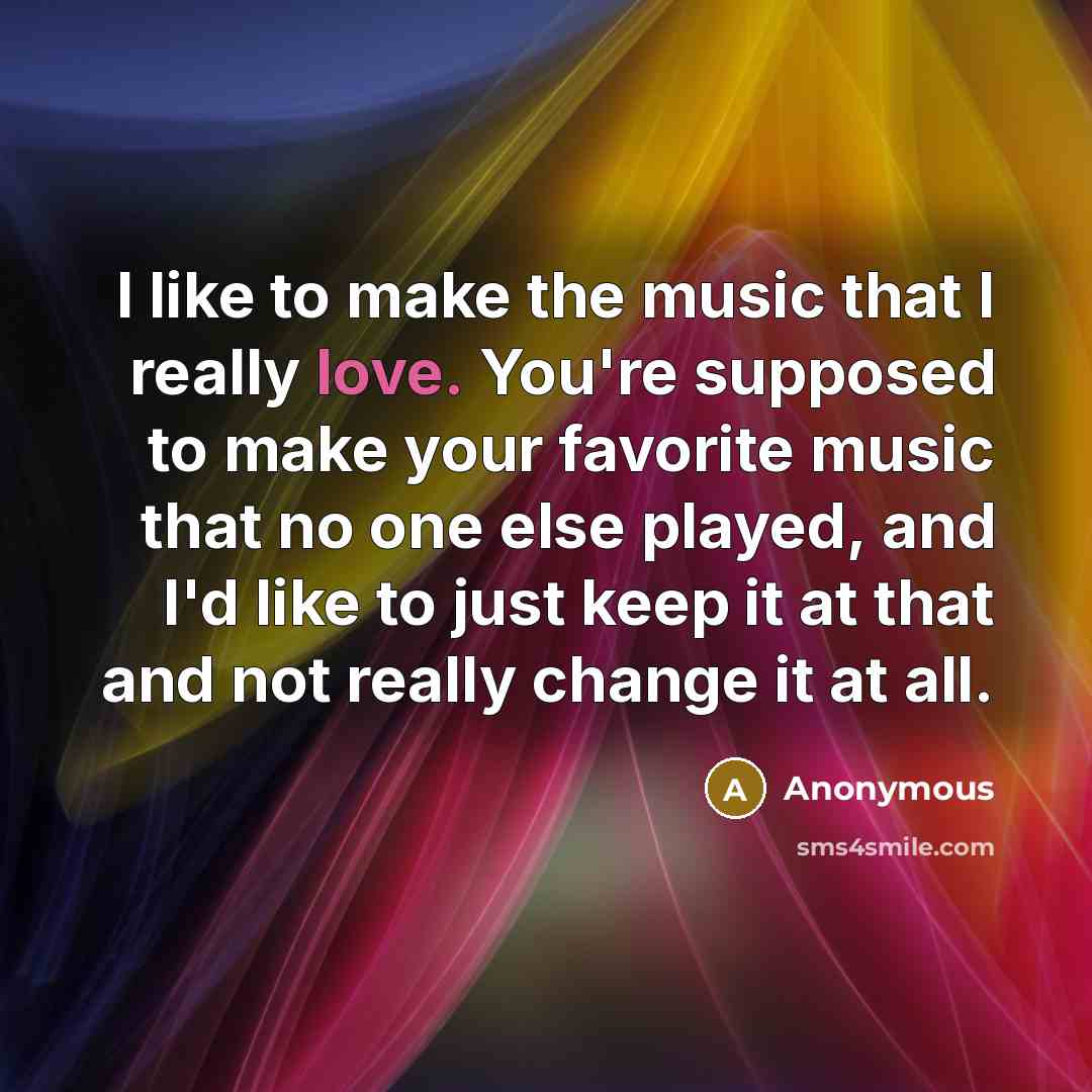 “I like to make the music that I really love. You're supposed to make your favorite music that no one else played, and I'd like to just keep it at that and not really change it at all.” quote by Anonymous