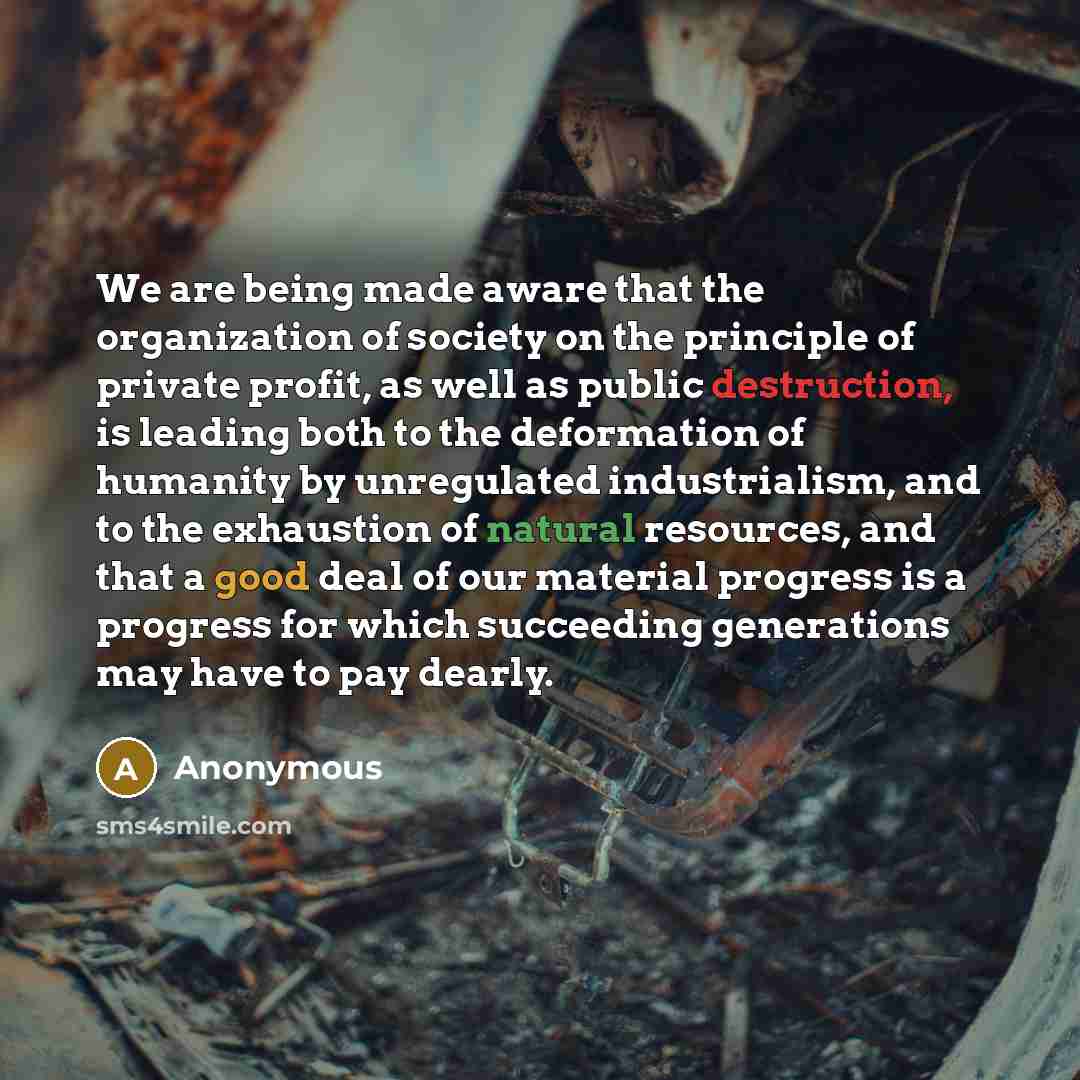 “We are being made aware that the organization of society on the principle of private profit, as well as public destruction, is leading both to the deformation of humanity by unregulated industrialism, and to the exhaustion of natural resources, and that a good deal of our material progress is a…” quote by Anonymous