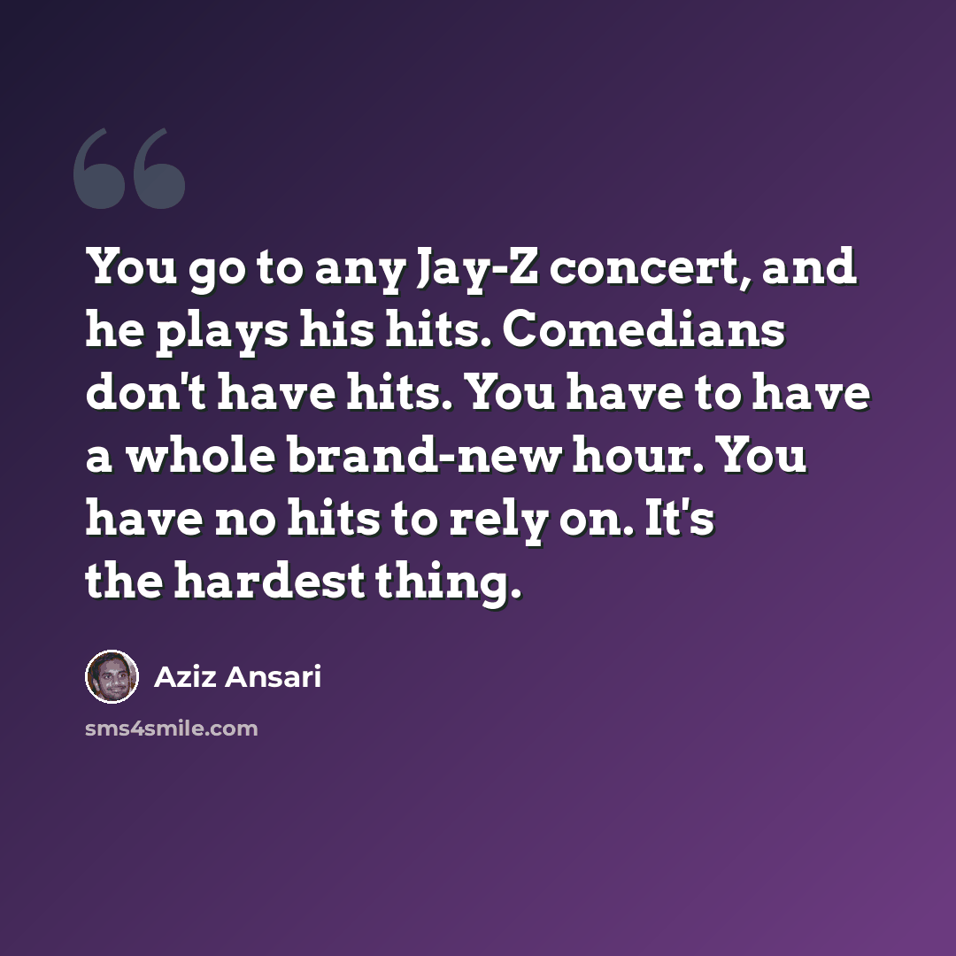 “You go to any Jay-Z concert, and he plays his hits. Comedians don't have hits. You have to have a whole brand-new hour. You have no hits to rely on. It's the hardest thing.” quote by Aziz Ansari