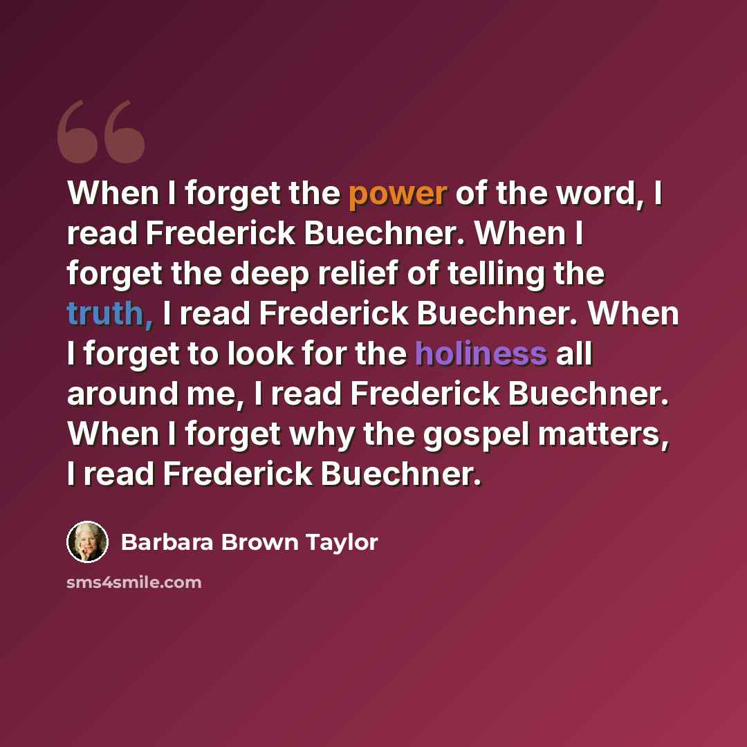“When I forget the power of the word, I read Frederick Buechner. When I forget the deep relief of telling the truth, I read Frederick Buechner. When I forget to look for the holiness all around me, I read Frederick Buechner. When I forget why the gospel matters, I read Frederick Buechner.” quote by Barbara Brown Taylor