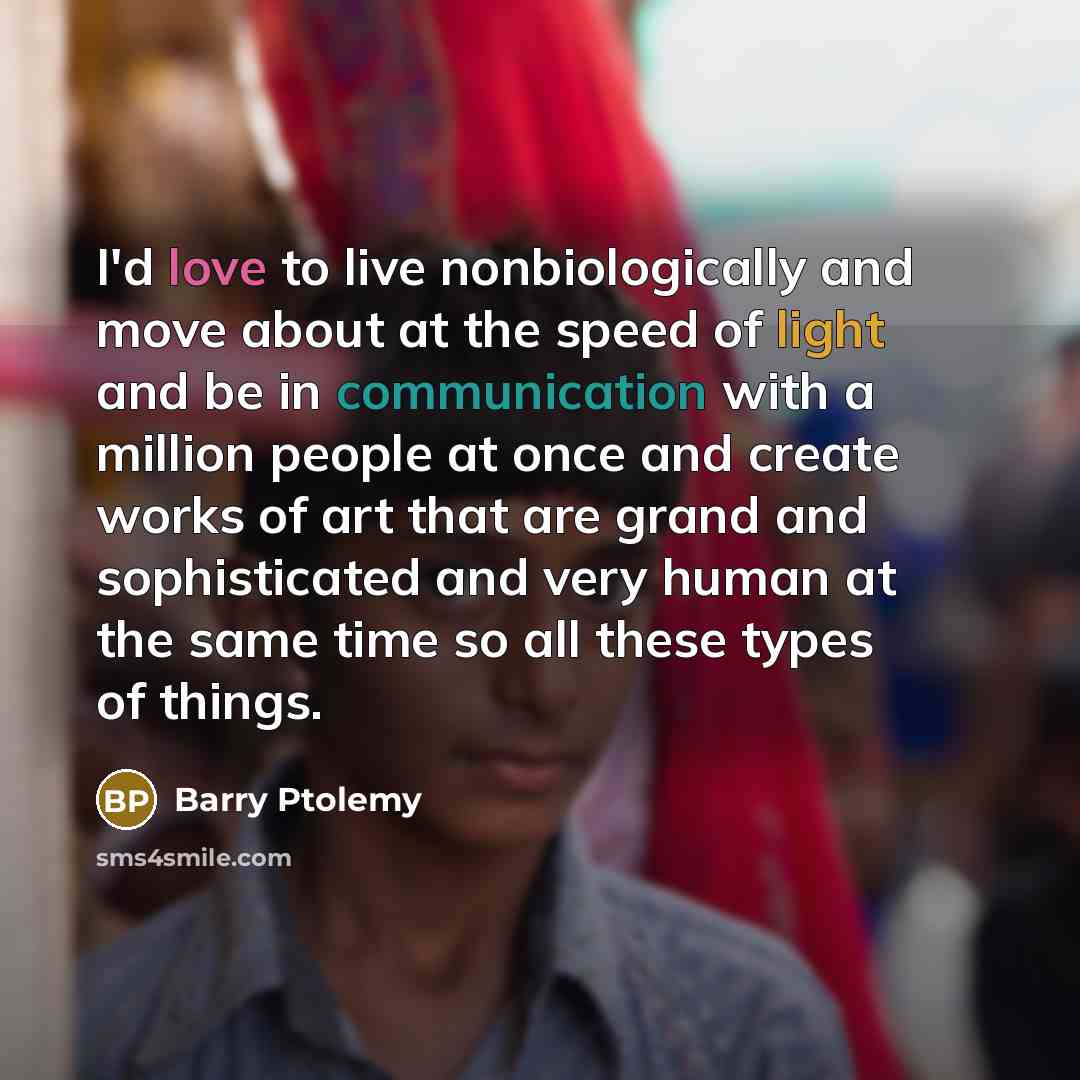 “I'd love to live nonbiologically and move about at the speed of light and be in communication with a million people at once and create works of art that are grand and sophisticated and very human at the same time so all these types of things.” quote by Barry Ptolemy