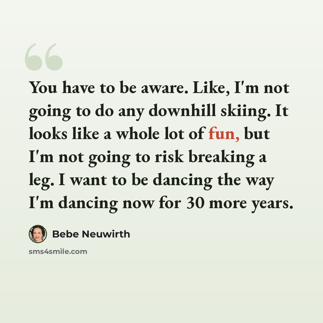 “You have to be aware. Like, I'm not going to do any downhill skiing. It looks like a whole lot of fun, but I'm not going to risk breaking a leg. I want to be dancing the way I'm dancing now for 30 more years.” quote by Bebe Neuwirth