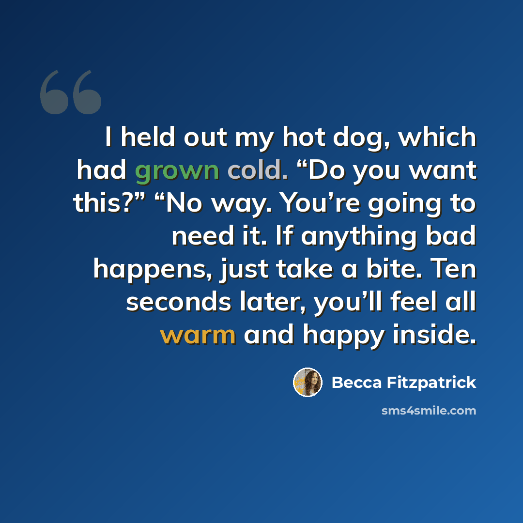 “I held out my hot dog, which had grown cold. “Do you want this?” “No way. You’re going to need it. If anything bad happens, just take a bite. Ten seconds later, you’ll feel all warm and happy inside.” quote by Becca Fitzpatrick