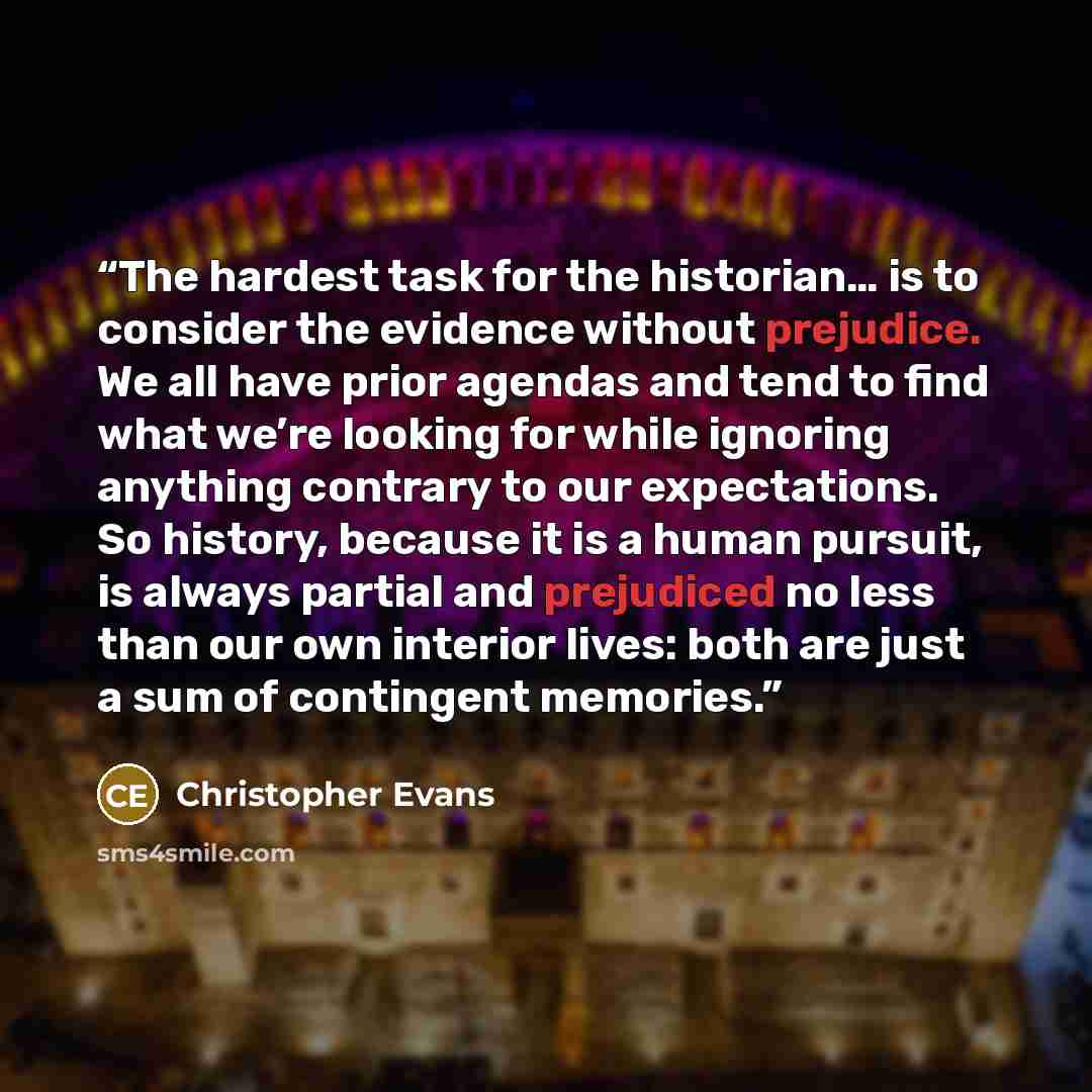 “The hardest task for the historian… is to consider the evidence without prejudice. We all have prior agendas and tend to find what we’re looking for while ignoring anything contrary to our expectations. So history, because it is a human pursuit, is always partial and prejudiced no less than our…” quote by Christopher Evans