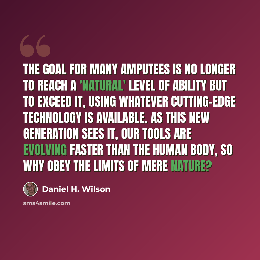 “The goal for many amputees is no longer to reach a 'natural' level of ability but to exceed it, using whatever cutting-edge technology is available. As this new generation sees it, our tools are evolving faster than the human body, so why obey the limits of mere nature?” quote by Daniel H. Wilson
