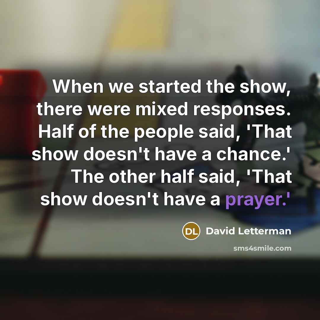 “When we started the show, there were mixed responses. Half of the people said, 'That show doesn't have a chance.' The other half said, 'That show doesn't have a prayer.'” quote by David Letterman