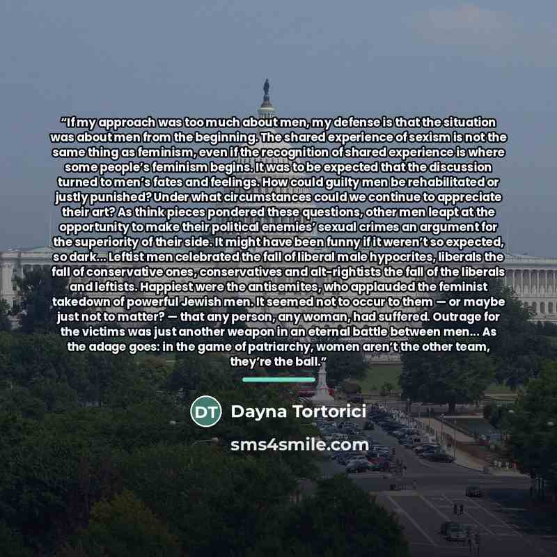 “If my approach was too much about men, my defense is that the situation was about men from the beginning. The shared experience of sexism is not the same thing as feminism, even if the recognition of shared experience is where some people’s feminism begins. It was to be expected that the…” quote by Dayna Tortorici