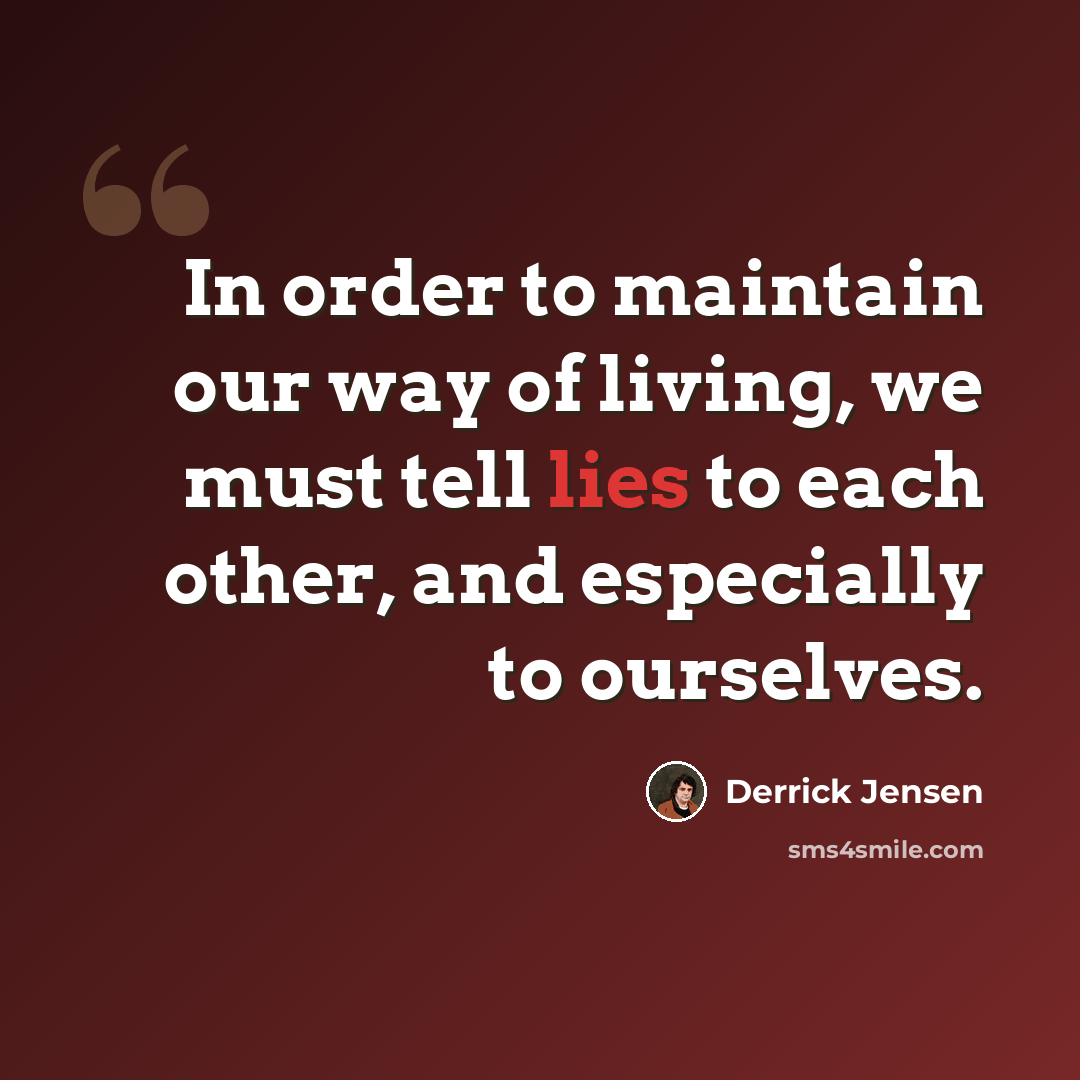 “In order to maintain our way of living, we must tell lies to each other, and especially to ourselves.” quote by Derrick Jensen