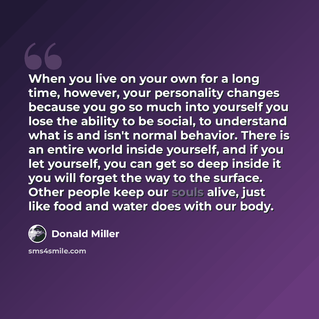 “When you live on your own for a long time, however, your personality changes because you go so much into yourself you lose the ability to be social, to understand what is and isn't normal behavior. There is an entire world inside yourself, and if you let yourself, you can get so deep inside it you…” quote by Donald Miller