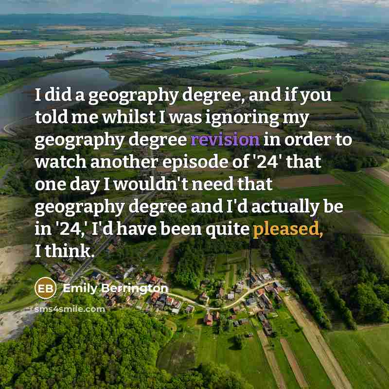“I did a geography degree, and if you told me whilst I was ignoring my geography degree revision in order to watch another episode of '24' that one day I wouldn't need that geography degree and I'd actually be in '24,' I'd have been quite pleased, I think.” quote by Emily Berrington